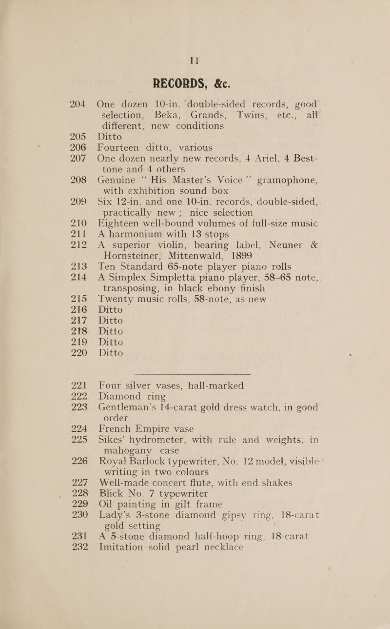 204 205 206 207 208 209 210 211 212 213 214 215 216 217 218 219 220 221 222, 223 224 De) 226 227 228 229 230 23-1 232 11 RECORDS, &amp;c. One dozen 10-in. ‘double-sided records, good selection, Beka, Grands, Twins, etc., alf’ different, new conditions ; Ditto Fourteen ditto, various One dozen nearly new records, 4 Ariel, 4 Best- tone and 4 others Genuine “ His Master’s Voice ’’ gramophone, with exhibition sound box Six 12-in. and one 10-in. records, double-sided, . practically new ; nice selection Eighteen well-bound volumes of full-size music A harmonium with 13 stops A superior violin, bearing label, Neuner &amp; Hornsteiner, Mittenwald, 1899 Ten Standard 65-note player piano rolls A Simplex Simpletta piano player, 58-65 note,. transposing, in black ebony finish Twenty music rolls, 58-note, as new Ditto Ditto Ditto Ditto Ditto Four silver vases, hall-marked Diamond ring Gentleman’s 14-carat gold dress watch, in good order French Empire vase Sikes’ hydrometer, with rule and weights, in mahogany case Royal Barlock typewriter, No. 12 model, visible writing in two colours Well-made concert flute, with end shakes Blick No. 7 typewriter Oil painting in gilt frame Lady’s 3-stone diamond gipsy ring, 18-carat gold setting A 5-stone diamond half-hoop ring, 18-carat Imitation solid pearl necklace