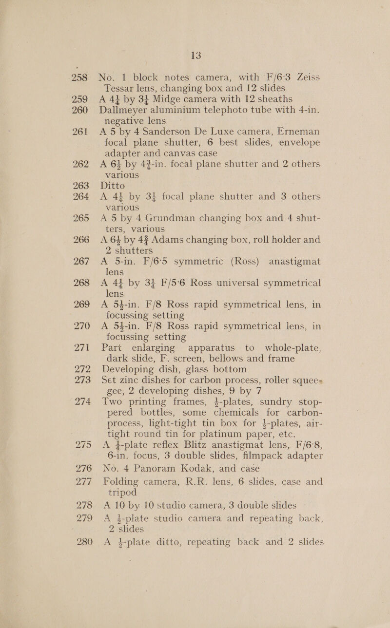 No. 1 block notes camera, with F/6°3 Zeiss Tessar lens, changing box and 12 slides A 41 by 34 Midge camera with 12 sheaths Dallmeyer aluminium telephoto tube with 4-in. negative lens A 5 by 4 Sanderson De Luxe camera, Erneman focal plane shutter, 6 best slides, envelope adapter and canvas case | A 64 by 4#-in. focal plane shutter and 2 others various Dittors = A 44 by 34 focal plane shutter and 3 others various A 5 by 4 Grundman changing box and 4 shut- ters, various A 64 by 4? Adams changing box, roll holder and 2 shutters A 5-in. F/6°5 symmetric (Ross) anastigmat lens A 44 by 34 F/5°6 Ross universal symmetrical lens 3 A 54-in. F/8 Ross rapid symmetrical lens, in focussing setting A 54-in. F/8 Ross rapid symmetrical lens, in focussing setting Part enlarging apparatus to whole-plate, dark slide, F. screen, bellows and frame Developing dish, glass bottom Set zinc dishes for carbon process, roller squee- gee, 2 developing dishes, 9 by 7 Two printing frames, 4-plates, sundry stop- pered bottles, some chemicals for carbon- process, light-tight tin box for $-plates, air- tight round tin for platinum paper, etc. A 4-plate reflex Blitz anastigmat lens, F/6°8, 6-in. focus, 3 double slides, filmpack adapter No. 4 Panoram Kodak, and case Folding camera, R.R. lens, 6 slides, case and tripod A 10 by 10 studio camera, 3 double slides | A 4$-plate studio camera and repeating back, 2 slides A 4-plate ditto, repeating back and 2 slides