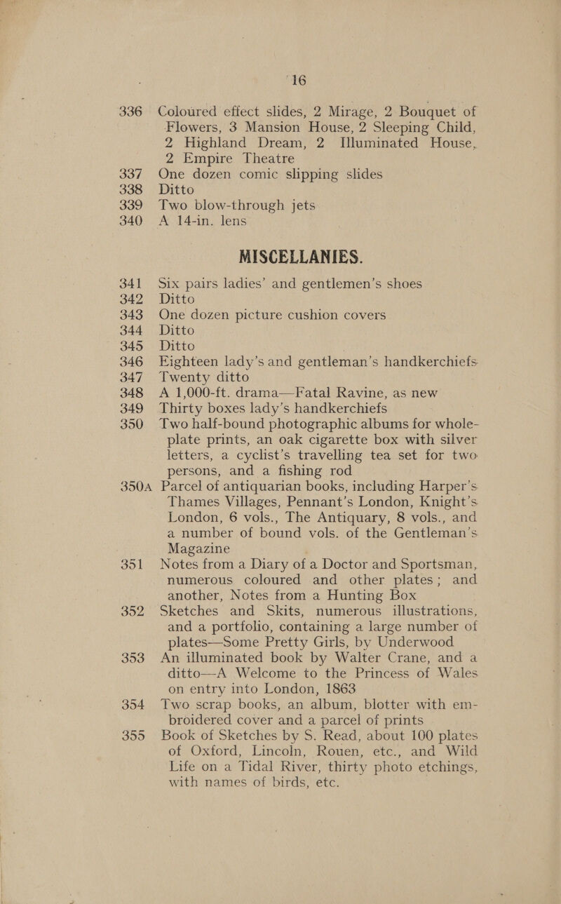 336 337 338 339 340 341 342 343 344 345 346 347 348 349 350 350A 351 352 “16 Coloured effect slides, 2 Mirage, 2 Bouquet of Flowers, 3 Mansion House, 2 Sleeping Child, 2 Highland Dream, 2 Illuminated House, 2 Empire Theatre One dozen comic slipping slides Ditto Two blow-through jets A 14-in. lens MISCELLANIES. Six pairs ladies’ and gentlemen’s shoes Ditto One dozen picture cushion covers Ditto Ditto FKighteen lady’s and gentleman’s handkerchiefs Twenty ditto A 1,000-ft. drama—Fatal Ravine, as new Thirty boxes lady’s handkerchiefs Two half-bound photographic albums for whole- plate prints, an oak cigarette box with silver letters, a cyclist’s travelling tea set for two persons, and a fishing rod Parcel of antiquarian books, including Harper's Thames Villages, Pennant’s London, Knight’s London, 6 vols., The Antiquary, 8 vols., and a number of bound vols. of the Gentleman's Magazine , Notes from a Diary of a Doctor and Sportsman, numerous coloured and other plates; and another, Notes from a Hunting Box Sketches and Skits, numerous illustrations, and a portfolio, containing a large number of plates—Some Pretty Girls, by Underwood An illuminated book by Walter Crane, and a ditto—A Welcome to the Princess of Wales on entry into London, 1863 Two scrap books, an album, blotter with em- broidered cover and a parcel of prints Book of Sketches by S. Read, about 100 plates of Oxford, Lincoln, Rouen, etc., and Wild Life on a Tidal River, thirty photo etchings, with names of birds, etc.