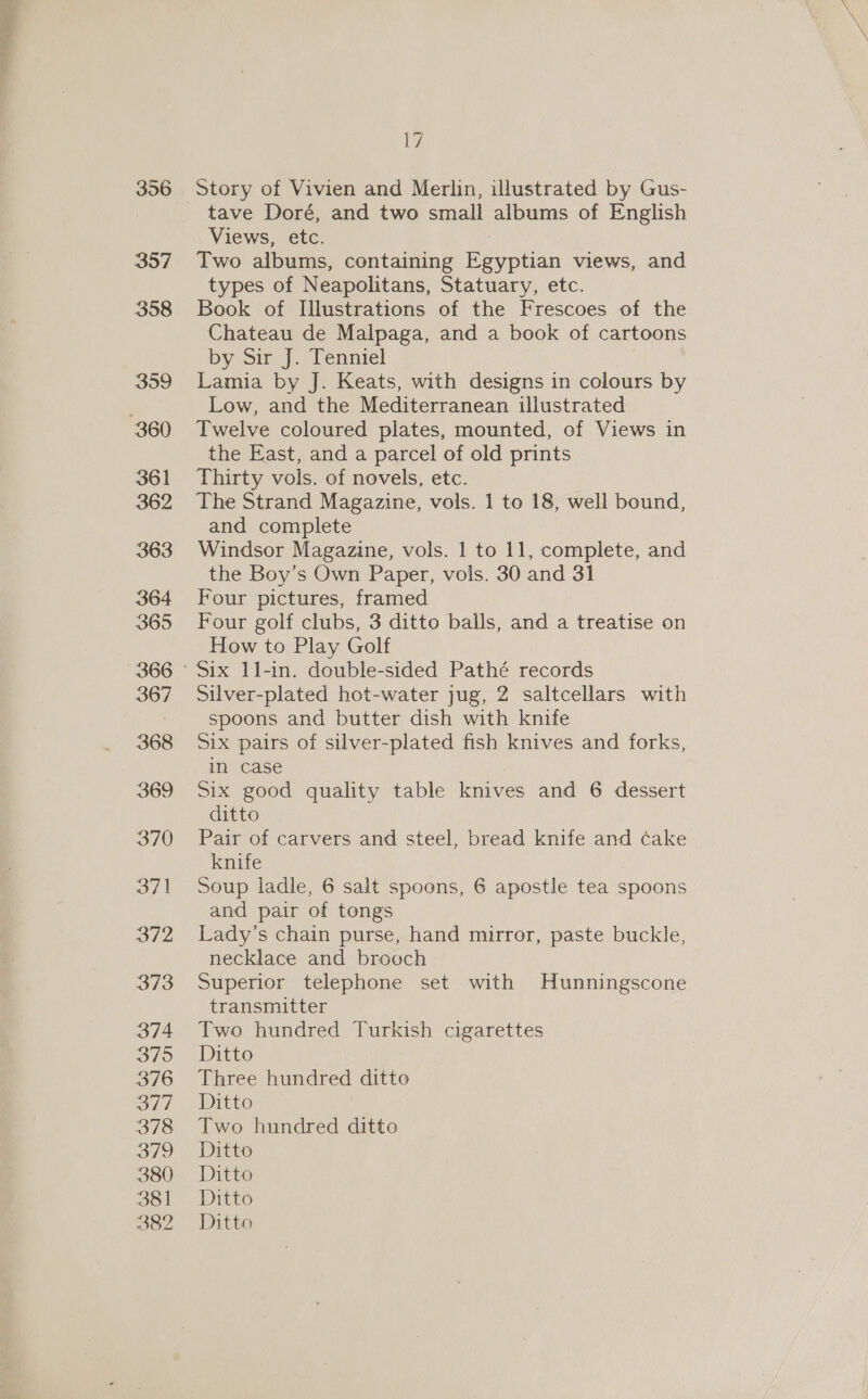 356 357 358 359 361 362 363 364 365 366 367 368 369 370 371 37/2 373 374 375 376 al] 378 3/9 380 381 382 17 Story of Vivien and Merlin, illustrated by Gus- tave Doré, and two small albums of English Views, etc. Two albums, containing Egyptian views, and types of Neapolitans, Statuary, etc. Book of Illustrations of the Frescoes of the Chateau de Malpaga, and a book of cartoons by om f2lenniel Lamia by J. Keats, with designs in colours by Low, and the Mediterranean illustrated Twelve coloured plates, mounted, of Views in the East, and a parcel of old prints Thirty vols. of novels, etc. The Strand Magazine, vols. 1 to 18, well bound, and complete Windsor Magazine, vols. 1 to 11, complete, and the Boy’s Own Paper, vols. 30 and 31 Four pictures, framed Four golf clubs, 3 ditto balls, and a treatise on How to Play Golf Silver-plated hot-water jug, 2 saltcellars with spoons and butter dish with knife Six pairs of silver-plated fish knives and forks, in case Six good quality table knives and 6 dessert ditto Pair of carvers and steel, bread knife and cake knife Soup ladle, 6 salt spoons, 6 apostle tea spoons and pair of tongs Lady’s chain purse, hand mirror, paste buckle, necklace and brooch Superior telephone set with Hunningscone transmitter Two hundred Turkish cigarettes Ditto Three hundred ditto Ditto Two hundred ditto Ditto Ditto Ditto Ditto
