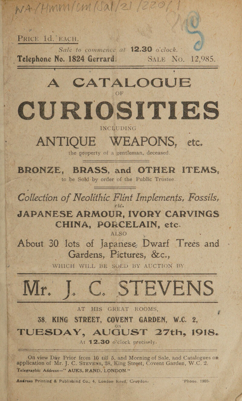 : iw . SR shi v 2 sajen ibis moans io yng + :    4%, Sale to commence at 12.30 o'clock. Telephone No. 1824 Gerrard, SALE No. 12 985,  A ‘CATALOGUE ct Cc URI  BRONZE. BRASS, and OTHER ITEMS, ‘to be Sold. RY order of the Public Trustee.   Colaction of Neolithic Pint faipleiane: Possiis etc. / JAPANESE ARMOUR, IVORY CARVINGS | ‘CHINA, PORCELAIN, etc. ALSO About a lots of Japanese. Dwatt iets ae : | _ Gardens, Pictures, &amp;e., “WHICH WILL BE SOLD BY AUCTION. BY Wr. J. C. STEVENS      AT HIS GREAT ROOMS, 38, KING STREET, COVENT GARDEN, W.C. 2, pane AUGUST 27th, 1918. At. hie 30 o'clock Aas     SiS bs a oe ott Ly Soe Res pes Sameer SES CORN a IRIE ERIN “Ons view Day Prior from 106 till 5, and Morning of Sale, and Boge OR N splices of Mr. J. C. STEVENs, 38, King Street, Covent Garden, W.C. | Telegraphic: Apdress— * AUKS, RAND, LONDON. ih    meulveas Printing &amp; Publishing Co., 4, London: ‘Road, Cewedoni Phone. 19680. DS ; ; be, 7 ; ; ig 4 Pi