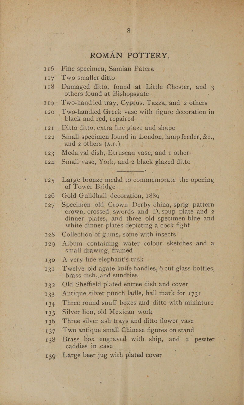 116 117 118 126 12g’ 128 129 130 432 £33 134 133 136 137 ae eee. 139 ROMAN POTTERY. Fine specimen, Samian Patera Damaged ditto, found at Little C nodes, and 3 others found at Bishopsgate _ - Two-hand led tray, Cyprus, Tazza, and 2 others Ditto ditto, extra fine glaze and shape Small specimen found in London, lamp feeder, &amp;c., and 2 others (A.P.) Medzeval dish,-Etruscan vase, ana 1 other. Small vase, York, and 2 black glazed ditto. Large bronze weodat to commemorate the opening of Tower Bridge Gold Guildhall decoration, 1889. Specimen old Crown Derby china, sprig pattern crown, crossed swords and D, soup plate and 2 dinner plates, ard three old specimen blue and white dinner plates depicting a cock fight — Collection of gums, some with insects Album containing water colour sketches and a small drawing, framed A very fine elephant’s tusk brass dish,,.and sundries Old Sheffield plated entree dish and cover Antique silver punch ladle, hall mark for 1731 Three round snuff boxes and ditto with miniature Silver lion, old Mexican work Three silver ash trays and ditto flower vase Two antique small Chinese figures on stand caddies in case Large beer jug with plated cover 