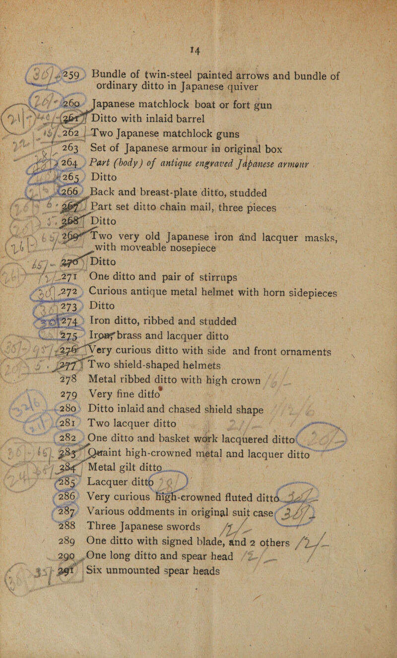  14 ) be (36/8259) Basale of twin-steel painted arrows and bundle fy ae. ordinary ditto in Japanese quiver apanese matchlock boat or fort gun      A gine “as Vee 19).262 ib Two Japanese matchlock guns e 4 ipa F ee jee Set of Japanese @ armour in one box ) Bivis 66.' Back dene studded of Part set ditto chain mail, three pieces 1687 Ditto 9” Two very old Japanese iron and lacquer masks, ~~ with moveable nosepiece of ) Ditto i. Ssh One ditto and pair of stirrups : 272) Curious antique metal helmet with horn sidepieces » Ditto ! » Iron ditto, ribbed and studded | brass and lacquer ditto 76 Very curious ditto with side and front ornaments arr ! Two shield-shaped helmets 278 Metal ribbed ditto with high crown  ’ 279 Very fine ditto | | ae AY oad .280) Ditto inlaid and chased shield bits of LY (281) Two lacquer ditto ‘ : Re a Af 282 g One ditto and basket work leequerad ditto eA) ie. | a aint high-crowned metal and ecguee ditto” 84 Metal gilt ditto. | ie Hee Lacquer ditto » j oly Po | (286, Very curious | at -crowned fluted did Bo 7387) Various oddments in original suit casey 4, dif} J “288 Three Japanese swords tif aa 289 One ditto with signed blade, and : 2 others / ‘Ly 290 One long ditto and spear head | ee fs pot ‘Six unmounted spear heads |      © ie