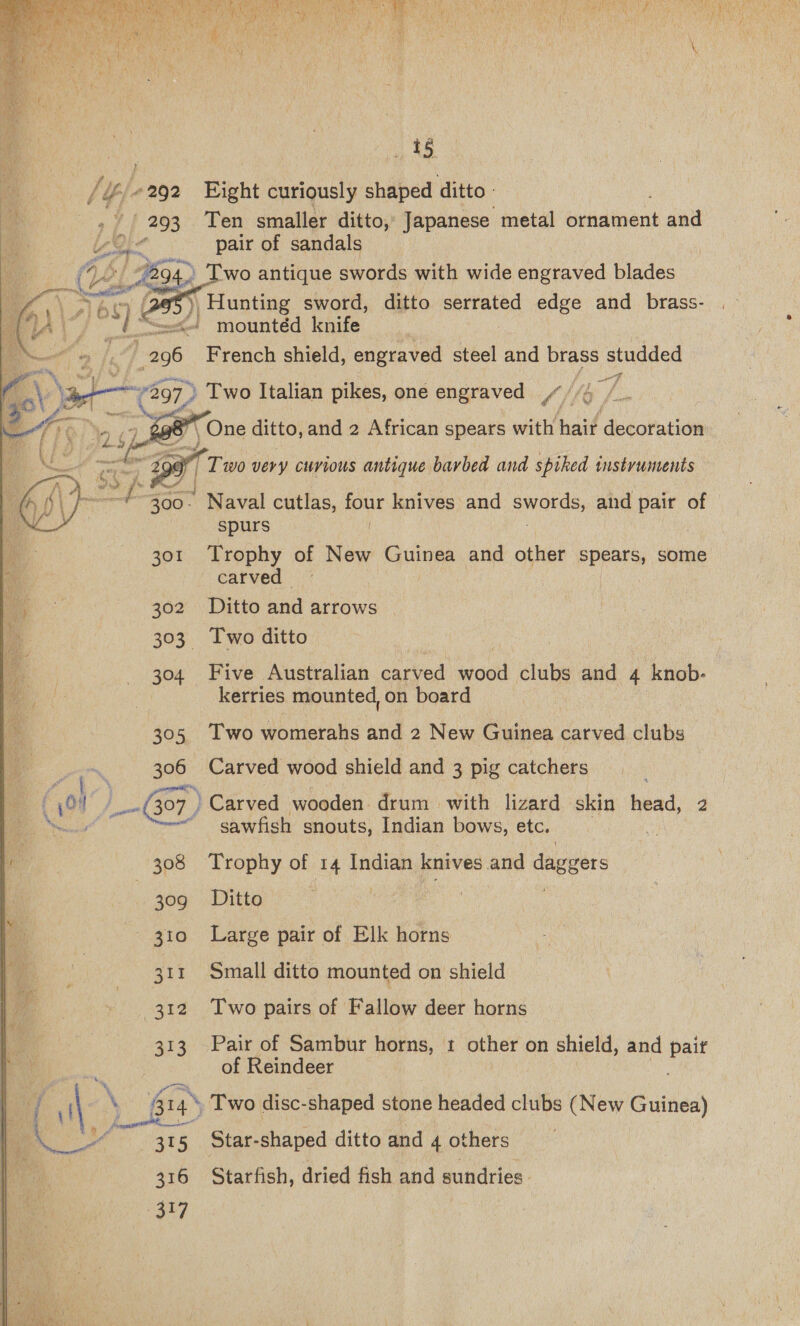 pore | 293 we (Ges Ste cand Aao 301 302 393: 304 Rte) 306 37     15 Eight curiously shaped ditto. Ten smaller ditto, Japanese metal nintiens and pair of sandals ‘wo antique swords with wide engraved blades sr Wei uptiae sword, ditto serrated edge and _ brass- - mountéd knife French shield, engraved steel and brass auncee   a 5 v Tee Or TT wo very curious antique barbed and spiked instyvuntents * Naval cutlas, four knives and aaa and pair of spurs | Trophy of New Guinea and other PP RaTS some carved Ditto oad arrows Two ditto Five Australian anried weil clubs and 4 knob- kerries mounted, on board Two womerahs and 2 New Guinea carved clubs Carved wood shield and 3 pig catchers Carved wooden. drum with lizard skin head 2 sawfish snouts, Indian bows, etc. 308 Trophy a 14 eure. knives: and ceeeers 30g Ditto ; 310 Large pair of Elk horns 311 Small ditto mounted on shield 312 Two pairs of Fallow deer horns 313 Pair of Sambur horns, 1 other on shield, and eg of Reindeer 414 Two disc-shaped stone headed clubs (New Guinea) [a2 | ne 315 Star-shaped ditto and 4 others 316 Starfish, dried fish and sundries.