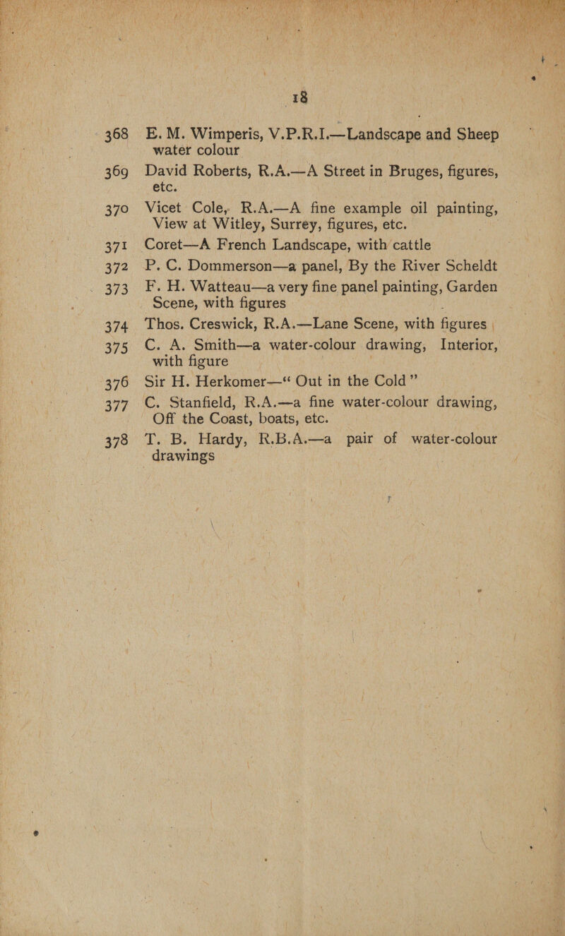  368 369 370 371 372 373 374 375 376 377 378  18 E. M. Wimperis, V.P.R. ft ecaae and Sheep water colour David Roberts, R.A.—A Street in Bruges, figures, etc. Vicet Cole, R.A.—A fine example oil painting, View at Witley, Surrey, figures, etc. P. C. Dommerson—a panel, By the River Scheldt F, H. Watteau—a very fine panel painting, Garden Scene, with figures Thos. Creswick, R.A.—Lane Scene, with aeiees C. A. Smith—a water- colour drawing, Interior, with figure Sir H. Herkomer—“ Out in the Cold” Off the Coast, boats, etc. T. B. Hardy, R.B.A.—a pair of water-colour drawings