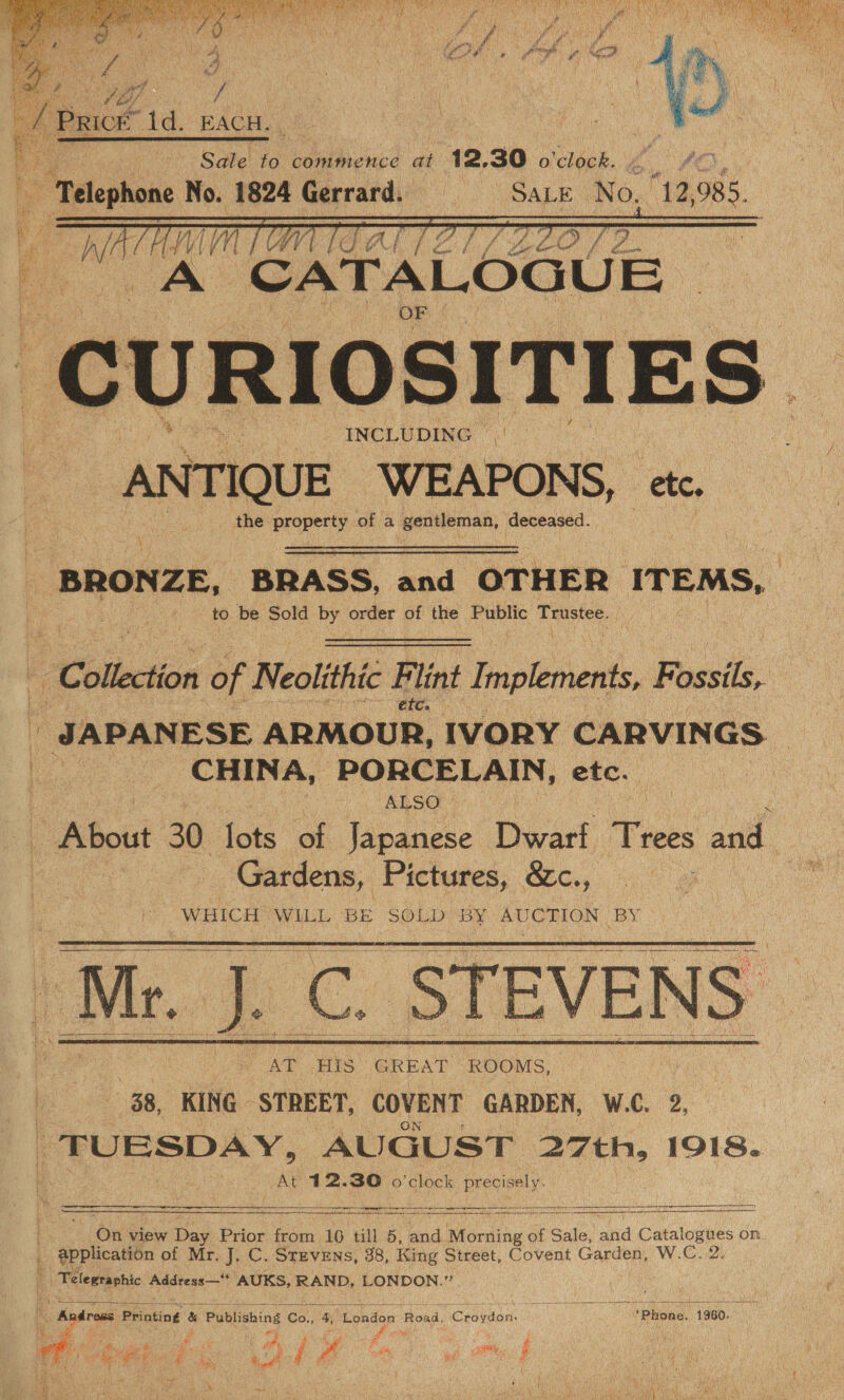   / Pact ta. EACH. Sale to commence at 12.30 o'clock. 5 Telephone No. 1824 Gerrard. = = SALE Ke,’ 12, O85. Wy YVl | [Gi ek a) ALO ae CATALOGUE IOSITIES ” INCLUDING | ‘ANTIQUE WEAPONS, etc. the property of a bine sheen deceased.     ihe.   BRONZE, BRASS, and OTHER ITEMS, to be Sold by order of the Public Trustee. ‘Collection of Neolithic Flint Implements, Fossils, étc. i‘ JAPAN ESE ARMOUR, IVORY CARVINGS | 7 CHINA, PORCELAIN, etc. ALSO x | About 30 fots of Japanese Dwarf Ties and | Gardens, Pictures, &amp;c., WHICH WILL BE SOLD “BY. AUCTION BY: Wi. J.C. STEVENS 38, KING STREET, COVENT GARDEN, W.C. 2, TUESDAY, AUGUST 27th, 1918. At 412.30 o'clock precisely.            On view Day Prior from 16 till 5, and iMtonsing a of Sale, aud HN On. _ @pplication of Mr. J. C. Srzvens, 38, King Street, Covent Garden, W.C.2, | Telegraphic Addvess— AUKS, RAND, LONDON.”  ; Andross Printing &amp; oo 6a. 4, ‘London Road, Creidan: Phone. 1960. Ris, i A Wat “ - ¥ r FS Sao i 5 £ ; it ts Oa, POM Ee 2 5 tn Cy aS ‘ ie, al i ce ee of / | tik ae } | cf ‘