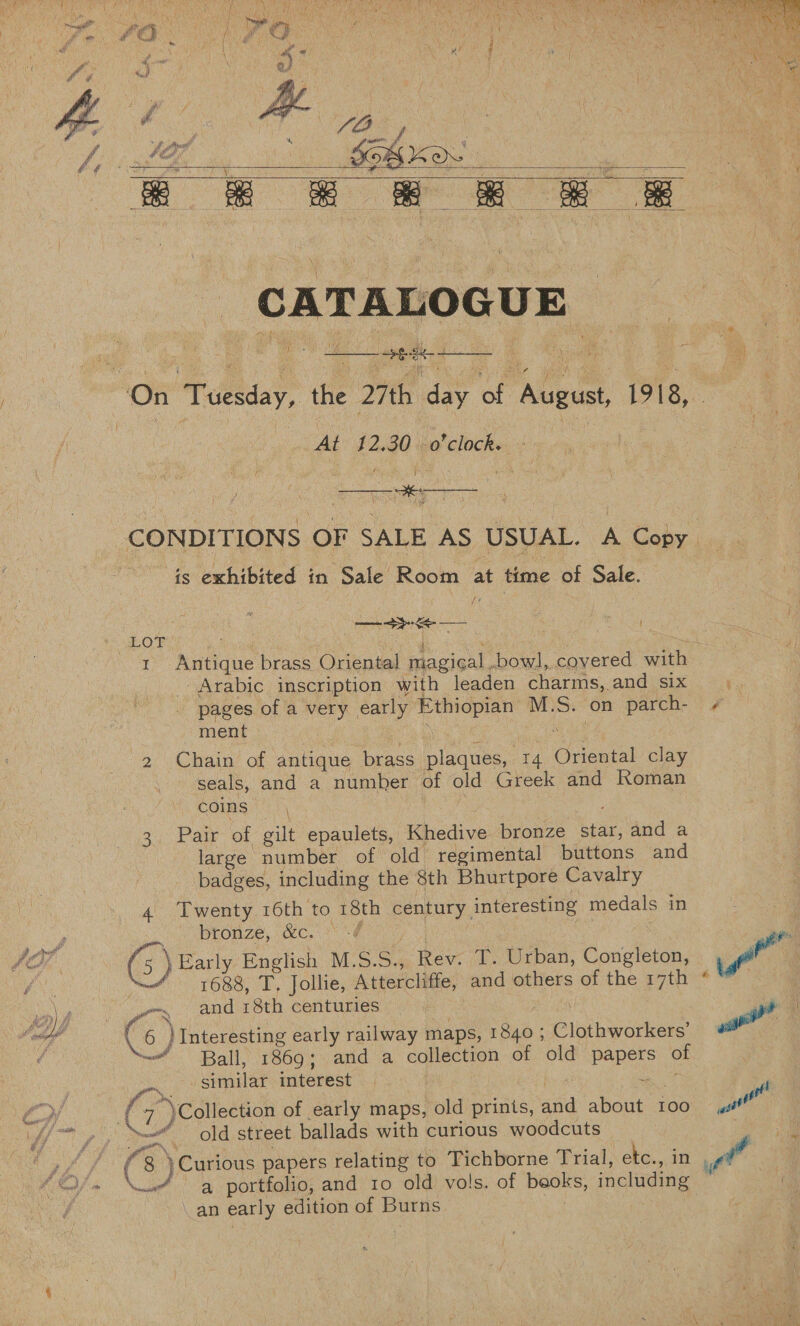    At’ 22.30 o'clock. oy x 1 1 —_—__—_- is exhibited in Sale Room at time of Sale. SASL is SS . met t Antique brass Oriental magical bowl, covered with Arabic inscription with leaden charms,.and six pages of a very early Ethiopian M.S. on parch- ment oay € eee ae ae, 2 Chain of antique brass plaques, 14 Oriental clay seals, and a number of old Greek and Roman COINS (| | 3. Pair of gilt epaulets, Khedive bronze Star, and a large number of old regimental buttons and badges, including the 8th Bhurtpore Cavalry 4 Twenty 16th to 18th century interesting medals in Se One) 5G. G : : G) Early English M.S.S., Rev. T. Urban, Congleton, ‘1688, T, Jollie, Attercliffe, and others of the 17th -. and 18th centuries ; Ball, 1869; and a collection of old papers of oN similar interest | | saat ( “\ Collection of early maps, old prints, and about 100 a , y , — _ old street ballads with curious woodcuts ( 8 )Curious papers relating to Tichborne Trial, etc., in , aS ae portfolio, and 10 old vols. of beoks, including an early edition of Burns :