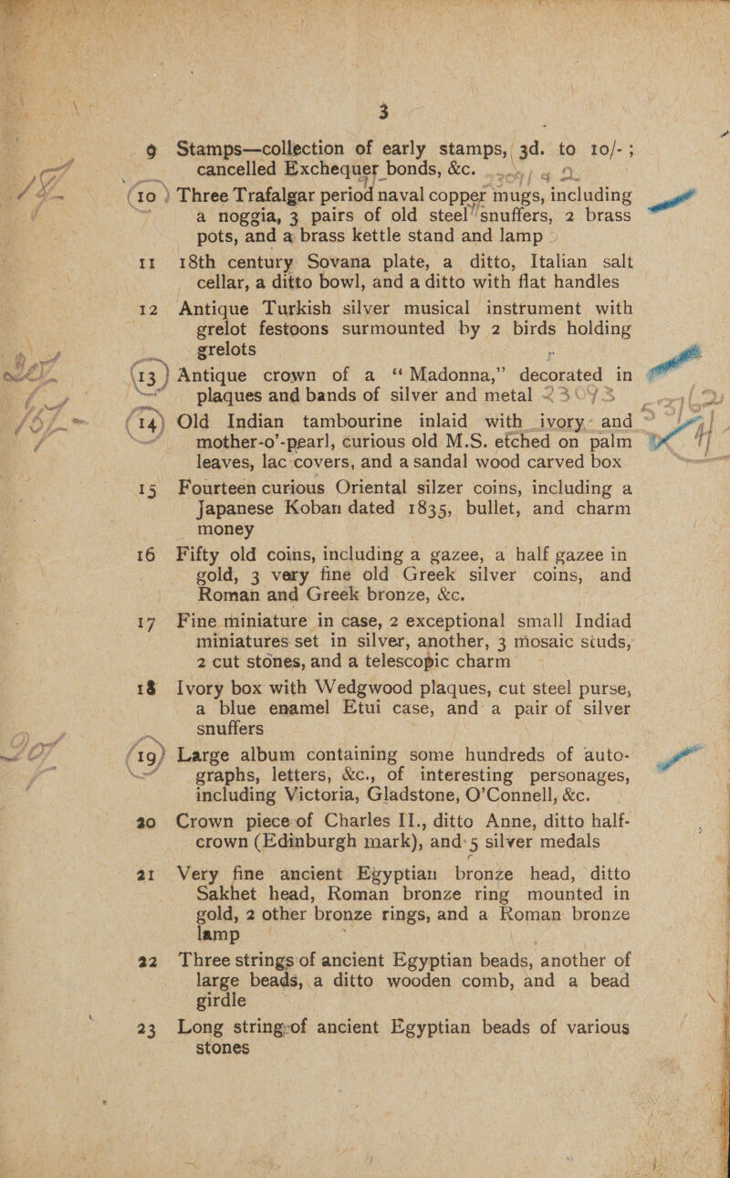  Ns. Si ae s i P +s ah l Te ; # 2, fd xe 3 a ROT me, teh f ¥ > Bp 2 ae Lon a ae Se 3 9 a tacks of early stamps, 3d. to 10/-; cancelled Exchequer bonds, &amp;c. ee. j 27 ft jaa a noggia, 3 pairs of old steel” snuffers, 2 brass _ pots, and a brass kettle stand and lamp ) 11 18th century Sovana plate, a ditto, Italian salt cellar, a ditto bowl, and a ditto with flat handles 12 Antique Turkish silver musical instrument with grelot festoons surmounted by 2 birds holding : grelots ¢ 73 ) Antique crown of a “ A ans decorated in \ plaques and bands of silver and metal - {3 “~~ mother-o’-pear!, curious old M.S. efched on palm leaves, lac covers, and a sandal wood carved box 15 Fourteen curious Oriental silzer coins, including a a g japanese Koban dated 1835, bullet, and charm money 16 Fifty old coins, including a gazee, a half gazee in gold, 3 very fine old Greek silver coins, and Roman and Greek bronze, Xc. 17. Fine miniature in case, 2 exceptional small Indiad miniatures set in silver, another, 3 mosaic siuds, 2 cut stones, and a telescopic charm” 18 Ivory box with Wedgwood plaques, cut steel purse, a blue enamel Etui case, and a pair of silver snuffers (1g) Large album containing some hundreds ‘of auto- No graphs, letters, &amp;c., of interesting personages, including Victoria, Gladstone, O’ Connell, &amp;c. a0 Crown piece of Charles II., ditto Anne, ditto half- crown (Edinburgh mark), and: 5 silver medals 21 Very fine ancient Egyptian bronze head, ditto Sakhet head, Roman bronze rin mounted in gold, 2 other bronze rings, and a Romar bronze lamp a2 Three strings of ancient Egyptian biadlde, another of large beads, a ditto wooden comb, and a bead girdle 23 Long string-of ancient Egyptian beads of various stones 