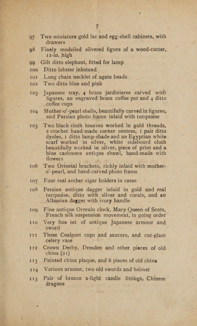  a. 97 Two miniature gold lac and egg-shell cabinets, with drawers 98 Finely modelled silvered figure of a wood-cutter, 12-in, high 99 Gilt ditto elephant, fitted for lamp 100. Ditto lobster inkstand _ 101 Long chain necklet of agate beads . 102 Two ditto blue and pink 103. Japanese tray, 4 brass jardinieres carved with figures, an engraved brass coffee pot and 4 ditto coffee cups 4 | TO4 - Mother-o’ -pearl shells, beautifully carved in figures, : and Persian photo frame inlaid with turquoise 105 Two black cloth louaves worked in gold threads, 2 crochet hand-made corner centres, 1 pair ditto dyoles, 1 ditto lamp-shade and an Egyptian white scarf worked in silver, white sideboard cloth beautifully worked in silver, piece of print anda ‘blue cashmere antique shawl, hand-made with flowers 106 Two Oriental hee richly inlaid with mother- o’-pearl, and hand-carved photo frame ‘107 Four real amber cigar holders in cases 108 Persian antique dagger inlaid in gold and real turquoise, ditto with silver and corals, and an . Albanian dagger with ivory handle 10g Fine antique Ormulu clock, Mary Queen of Scots, French silk suspension movement, in going order 110 Very fine set of antique Japanese armour and sword 111 Three Coalport cuRS and saucers, and. cut-glass celery vase 112. Crown Derby, Dresden and other pieces of old china (21) 113 Painted china plaque, and 6 pieces of old china 114 Various armour, two old swords and helmet 115 Pair of bronze 2-light candle page, Chinese _ dragons | A 5 