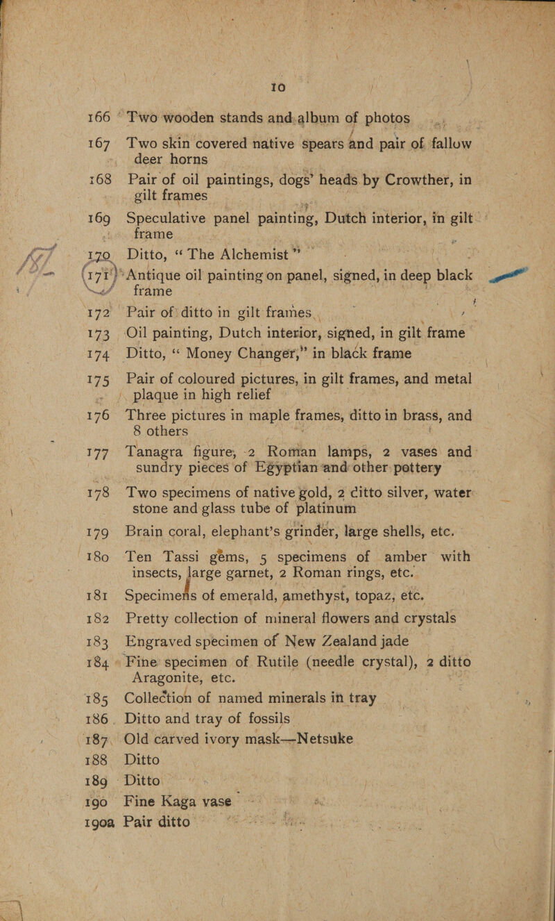  10 166 © Two wooden stands and. album 4 photos | 167 Two skin covered native spears and pair of fallow deer horns 168 Pair of oil paintings, dogs’ heads by Crowther, in gilt frames 169 Speculative pane beentine, Dutch interior, in gilt frame 170 Ditto, “The Alchemist™ ee : (17) ‘Antique oil painting on panel, signed, in deep black ee \“\~/ frdme~ i. 172 Pair of ditto in gilt frames. ges 173 Oil painting, Dutch interior, Seeds in gilt hime 174 Ditto, ‘¢ Money Changer,” in black frame 175 Pair of coloured pictures, in gilt frames, and metal '. plaque in high relief 176 Three pictures in maple frames, ditto in DEBSS, and 8 others 177 Tanagra figure, -2 Rodin lamps, 2 vases and sundry pieces of Egyptian and other: pettery 178 Two specimens of native gold, 2 citto silver, water stone and glass tube of platinum 179 Brain coral, elephant’s grinder, large shells, etc. insects, large garnet, 2 Roman rings, etc. 181 Specitaske of emerald, amethyst, topaz, etc. 182 Pretty collection of mineral flowers and crystals 3 183 Engraved specimen of New Zealand jade 184» Fine specimen of Rutile (needle crystal), 2 ditto Aragonite, etc. 185 Collection of named minerals in tray 186. Ditto and tray of fossils _ 188 Ditto 189 Ditto 190 Fine Kaga vase