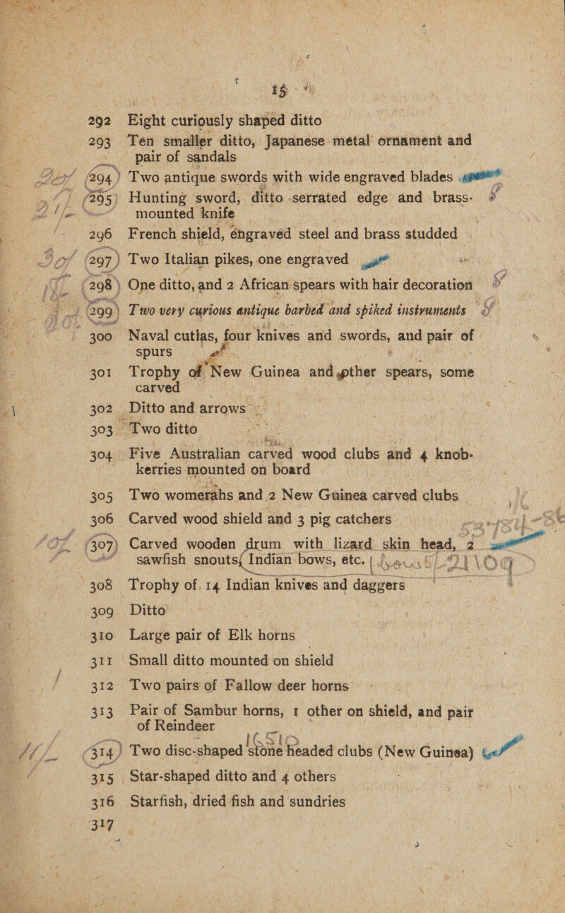  Be 15 ae 292 Bight curiously shaped ditto 293 Ten smaller ditto, Japanese metal’ ornament and Be. se pair of sandals By G94) Two antique swords with wide canevced blades «eas ae (295) Hunting sword, ditto. serrated edge and brass- y a! le “wor” - mounted knife — 296 French shield, éhgraved steel and brass studded - oth Jaf 297, } Two Italian pikes, one engraved yi” eae | Pa | (298) One ditto, and Z African spears with hair decoration — oe 3 | : 4 se } 299) | Two very curious antique barbed and spiked tnstvuments oe Sn ae * 300 Naval cutlas, al knives and auc and pair of | spurs 301 Trophy of ‘New Guinea and pther spears, some _carved 3 302 Ditto and arrows” : 303 “Two ditto. 304 Five Australian cate wood clubs and 4 knob- ' kerries mounted on board 30 He Two womerahs and 2 New Guinea carved clubs 306 Carved wood shield and 3 pig catchers faz 307) Carved wooden rum with lizard skin ak 2 ou é “3 “ ‘sawfish snouts{ Indian ‘bows, etc.) \euck 9I\OQ > i EES ae on byt + | VA 308 Trophy of 14 Indian knives and daggers  4 gro Eta 309 ©6Ditto 310 Large pair of Elk horns ae 311 Small ditto mounted on shield 312 Two pairs of Fallow deer horns 313 Pair of Sambur horns, 1 other on shield, and pair of Reindeer A Mf. 314) | Two disc- shaped Loa Feaded clubs (New cane) oe of 3 1 5 Star-shaped ditto and 4 others 316 Starfish, dried fish and sundries ang 