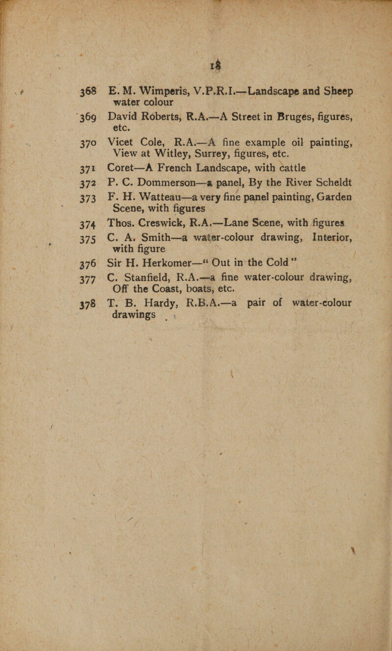  368 370 371 372 373 374 375 376 377 E. M. Wimperis, V.P. R. I.—Landscape and Sheep © water colour David Roberts, Lie A. ei Street in Bruges, figures, etc. Vicet Cole,- R.A.—A fine example oil ci View at Witley, Surrey, figures, etc. Coret—A French Landscape, with cattle — P. C. Dommerson—a panel, By the River Scheldt F. H. Watteau—a very fine panel painting, Garden Scene, with figures C. A. Smith—a wanes colour drawing, Antedet, with figure Sir H. Herkomer—* Out in ~the Cold” C. Stanfield, R.A.—a fine water- colour drawing, Off the Coast, boats, etc. T. B. Hardy, R.B.A—a_ pair of water- colour drawings : | 