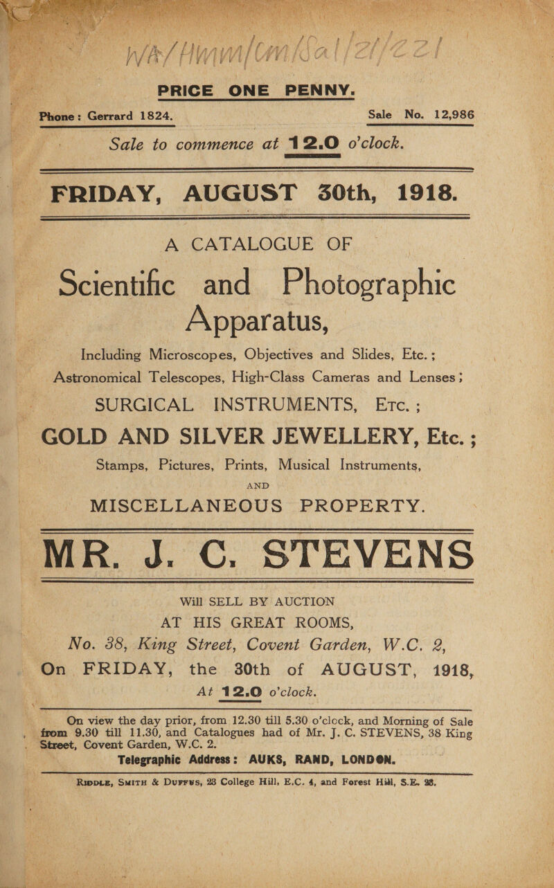   We ~/ MN In| oe: PRICE ONE PENNY. a Pigs: Gerrard 1824. : Sale No. 12,986 ;      Shite to pe ee at 12.0 o'clock.   FRIDAY, AUGUST 0th, 1918.   A CATALOGUE OF Scientific and Photographic Apparatus, ~~ Including Microscopes, Objectives and Slides, Etc. ; _Astronomical Telescopes, High-Class Cameras and Lenses; BP SURGICAL INSTRUMENTS, Etc. ; ; - GOLD AND SILVER JEWELLERY, Etc. ; Stamps, Pictures, Prints, Musical Instruments, AND MISCELLANEOUS PROPERTY. ‘MR. J.C. STEVENS © Will SELL BY AUCTION AT HIS GREAT ROOMS, No. 58, King Street, Covent Garden, W.C. 2, On FRIDAY, the 30th of AUGUST, 1918, | At 12.0 o'clock.    On view the day prior, from 12.30 till 5.30 o’clock, and Morning of Sale from 9.30 till 11.30, and Catalogues had of Mr. J. C. STEVENS, 38 King Street, Covent Garden, W.C. 2. Telegraphic Address: AUKS, RAND, LONDON. Rippie, SuitH &amp; Durrys, 23 College Hill, E.C. 4, and Forest Hill, S.E. 38. 