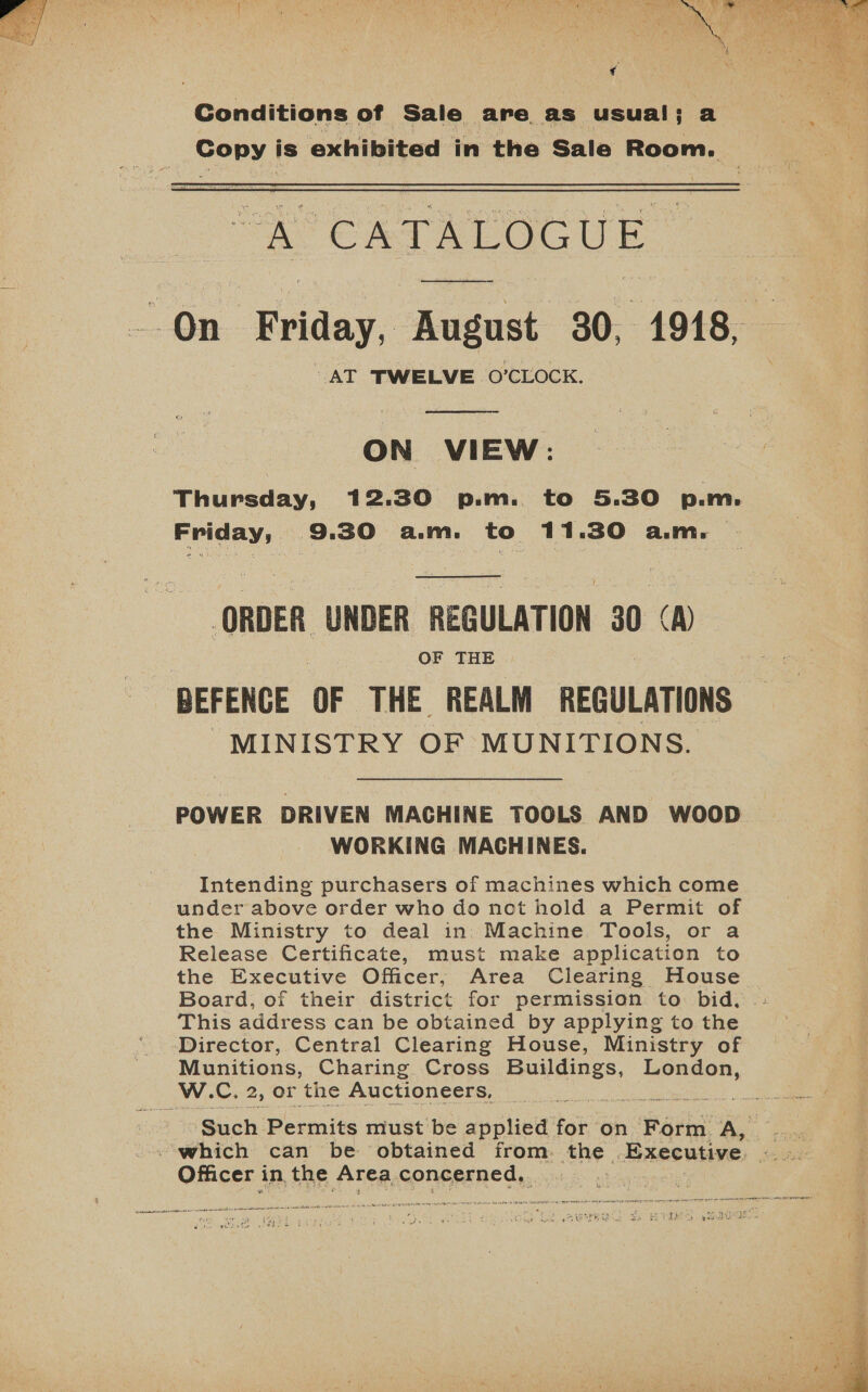   Conditions of Sale are as usual; a Copy is exhibited in the Sale Room.  “A CRTALOGUE -On Friday, August 30, 1918, AT TWELVE O’CLOCK.  ON VIEW: Thursday, 12.30 p.m. to 5.30 p.m. Friday, 9.30 a.m. to 11.30 a.m. ORDER UNDER REGULATION 30 A) OF THE BEFENCE OF THE. REALM REGULATIONS MINISTRY OF MUNITIONS.  POWER DRIVEN MACHINE TOOLS AND WOOD WORKING MACHINES. Intending purchasers of machines which come under above order who do not hold a Permit of the Ministry to deal in. Machine Tools, or a Release Certificate, must make application to the Executive Officer; Area Clearing House Board, of their district for permission to: bid. This address can be obtained by applying to the Director, Central Clearing House, Ministry of Munitions, Charing Cross Balink London, W. Cc. 2, Or the Auctioneers, ne ‘Such ‘Permits must be applied for on Form A, .._ which can be obtained from. ang ‘Executive ute Officer i in the Area concerned, ¥ ive ‘ i f 2 Ga got wide tar | wines e's , 