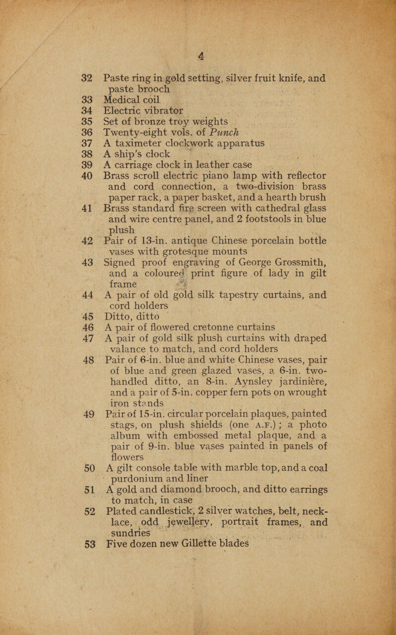 ‘ i” ae ane Me RDM Ars ibeg Patt ona tt ‘ $ P US fs fue TW y 4 we   / 32 Paste ring in. gold setting, silver fruit. knife, and a, &amp; _ paste brooch. | ; | Se - 33 “Medical coil... .. 34 Electric vibrator — pe 35 Set of bronze troy weights. “ 86 Twenty-eight vols. of Punch Be hye 37 A taximeter clockwork apparatus | , He 38 A ship’s clock | POOLE eonbrahn a € 3 me — 39 A carriage clock in leather case 40 Brass scroll electric piano lamp with reflector - and cord connection, a two-division brass paper rack, a paper basket, and a hearth brush 41 Brass standard fire screen with cathedral glass - and wire centre panel, and 2 footstools 1 in blue plush | 42 Pair of 13-in. antique Chinese porcelain bottle vases with grotesque mounts 43 Signed proof engraving of George Grossmith, | and a coloured, print figure of lady in gilt frame r 4 : 44 A pair of old sala silk tapestry curtains, aad ae cord holders Bs i 45 Ditto, ditto , 46 A pair of flowered cretonne curtains 47 A pair of gold silk plush curtains with draped valance to match, and cord holders 48 Pair of 6-in. blue and white Chinese vases, pair of blue and green glazed vases, a 6-in. two- handled ditto, an 8-in. Aynsley jardiniére, % and a pair of 5-in. copper fern pots on wrought kK iron stands | : 49 Pair of 15-in. circular porcelain plaques, painted ae stags, on plush shields (one a.F.); a photo Mh? album with embossed metal plaque, and a a pair of 9-in. blue vases painted in panels of _ eon flowers 50. A gilt console table with marble top, anda coal * purdonium and liner 51 A gold and diamond brooch, and ditto earrings ~ to match, in case 52 Plated candlestick; 2 silver watches, belt, neck- lace, odd jewellery, portrait frames, and : sundries | 53 Five dozen new Gillette blades 