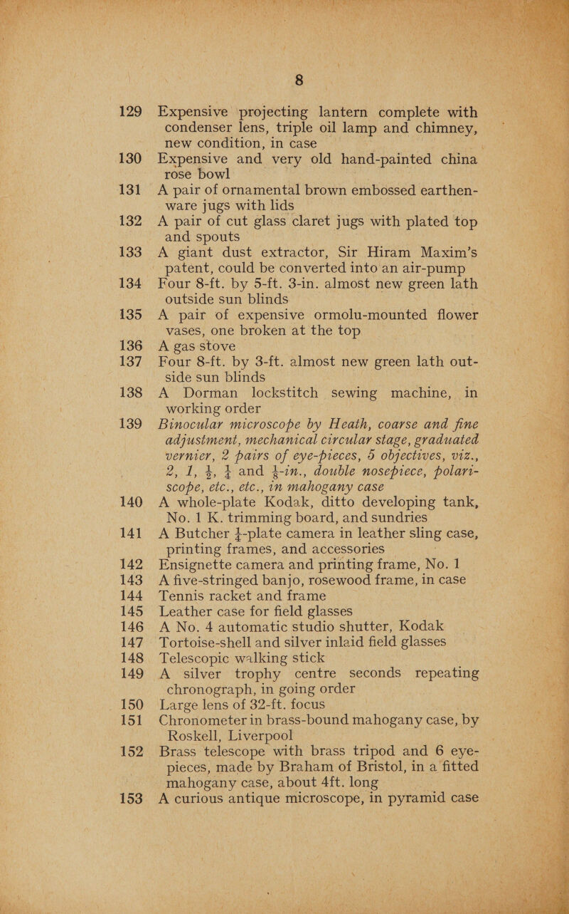  129 131 132 133 134 135 136 137 138 139 140 eat 142 143 144 145 147 148 149 150 151 152 Expensive projecting lantern complete with condenser lens, triple oil lamp and chimney, new condition, in case rose bowl A pair of ornamental brown embossed earthen- ware jugs with lids A pair of cut glass claret jugs with plated top A giant dust extractor, Sir Hiram Maxim’s outside sun blinds A pair of expensive ormolu-mounted flower vases, one broken at the top side sun blinds | A Dorman lockstitch sewing machine, in working order Binocular microscope by H eath, coarse and fine adjustment, mechanical circular stage, graduated Bae 2 pairs eye-preces, 0 objectives, V1Z., scope, Cle. Velc. in mahogany case A whole- -plate ‘Kodak, ditto developing tank, No. 1 K. Pere board, and sundries A Butcher 4-plate camera in leather sling case, printing frames, and accessories Ensignette camera and printing frame, No. 1 A five-stringed banjo, rosewood frame, in case Tennis racket and frame Leather case for field glasses Tortoise-shell and silver inlaid field glasses Telescopic walking stick A silver trophy centre seconds repeating chronograph, in going order Large lens of 32-ft. focus Chronometer in brass-bound mahogany case, by Roskell, Liverpool mahogany case, about 4ft. long A curious antique microscope, in pyramid case  