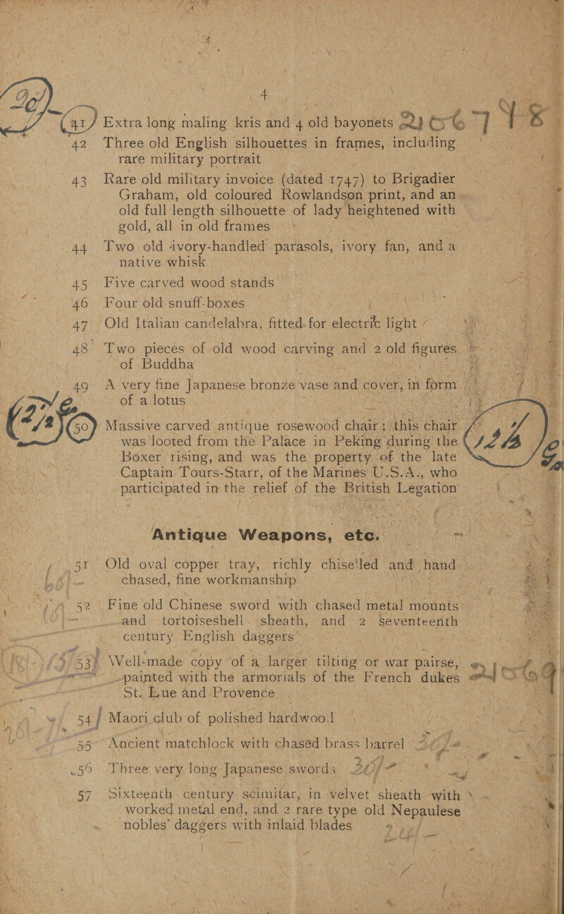  n ; 4 F 4 d i (a) Extra long maling kris and 4 old bees 2) Cy t 4 y e ‘ 42 Three old English silhouettes in Pater y: including ° rare military portrait oa | 43 Rare old military invoice (dated 1747) to Brigadier *  eae oes       Graham, old coloured Rowlandson print, and an. he a old full length silhouette of lady heightened: with i. gold, all in old frames S| 44 Two. old ivory- handled parasols ivory fan, and a = 3 native whisk a 45 Five carved wood stands © &lt;a a : / 46 Four old snuff-boxes | : 4 AD Old Italian’ panel abra, fitted. for Neat. light / 7 4 48: Two pieces of old wood carving and 2 old figures : of Buddha Hak Niu oa 49 ‘A very fine Japanese bronze vase and. cover, in form of a lotus | y Vr i   Massive carved aa Koaealobe chard Anis chair was looted from the Palace in Peking during the aK Boxer rising, and was the property. of the: late &lt;* OLA. Captain Tours-Starr, of the Marines U.S.A., who Sa | Be ceted 1 in the relief Ss the British Legation   Antique Weapons, ete. oe ; - Old oval copper tray, ‘richly chise! ea and hand. aA oS chased, fine workmanship | . \ 4) « : } kt “ \ x } é F = Pay wa se Pine old Chinese sword with chased meta! mounts: : | ‘cee and tortoiseshell sheath, and 2 Seventeenth wer ones En glish daggers’ } : | Ie Vs i 3% P Well: -made apy: of a. larger tilting or war pairse, ¢ aa : ed Sn Lalor painted with thé armoridie bf the F rench dukes: AS ils  fee puee tes St. Ewe and Provence . . ” ef 54 | Maori club of polished hardwood oa haere matchlock with chased brass Haprel ae 2 ae 50 Three very long Japanese SWORE GS AIP tka 57 Sixteenth century scimitar, in velvet “sheath with ‘ eg worked metal end, and 2 rare type old Ras anaeat ie . nobles’ daggers with inlaid blades aay ( cay / :
