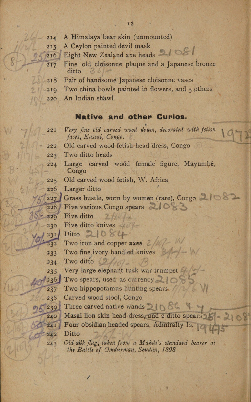  214 A Himalaya bear skin (unmounted) a j 215 A Ceylon painted devil mask = | A \ : E ie 216) | Hight New Zealand axe heads ang DES | o @: Fe 2 a7 Fine old cloisonne plaque and a Japanese bronze } | Mee ditto . po} | 3 : e : 218 Pair of handsome Japanese cloisonne vases ee eg 219 Two china bowls painted in flowers, and 5 others 3 | 5 _ 220. An Indian shawl ae es | : Native and other Gurios. : 4 OM oo I 221 Very fine old cavved wood dru, decorated with felish 1 fi hen nf | faces, Kassat, Congo. eh ited 2 222 Old carved wood fetish-head apaes. Congo’ 223 Two ditto heads we 224 Large carved wood female figure, Mayumbé, Be Congo / Old carved wood fetish, W. sabtiee Larger ditto : Grass bustle, worn by women nee pores one hsoe oP ts 8 | Five various Congo spears ou. 24 C WSS 8S 3 : M 5’ Fiveditto 7 fi foe } oe OR | : Five ante pp se th Of ron ae 3 | Ditto gU/ OS uy é ae ; 7 : of Two on ‘and copper axes 2 40 /- Two fine i ivory-handled knives 3 iD be Two ditto (9. oe igen @35 Very. large elephant ‘ek war ‘trumpet /   % he het 236 | Two spears, used as currency ..... Pc . * eee A erg 237° «Ewo hippopotamus hunting speara “| \V | ae Carved wood stool, oe   | pie ie | Four obsidian headed spears, , aaratraly is rer “py aA é ene 242 Ditto 4 243 Old ssbk flag, taken ie a Mahdi’s standavd beaver at the Battle of Omdurman, Soudan, 1898 | 