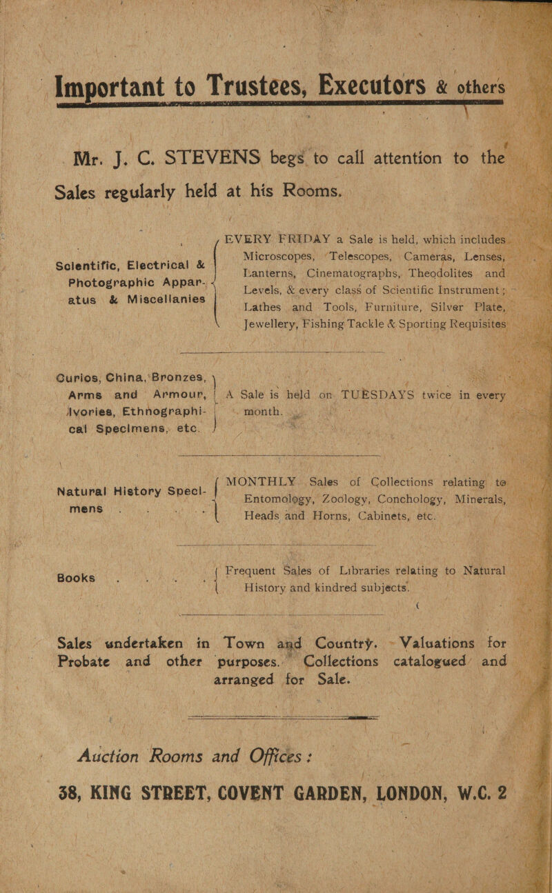 lig tanta pee ee      h c STEVENS mee to call attention to he Sales suet held at his Rooms. ae _ ae &lt;hig EVERY FRIDAY a Sale is held, wieeh includ Microscopes, “Telescopes, Cameras, Len Lanterns, _Cinematographs, Theodolites ant Levels, &amp; ev ery class. of Scientific Instrument ; at j Lathes and Tools, ‘Furniture, Silver Plate, s Photographic Appar. -atus &amp; Miscellanies  Curios, China,’ ‘Bronzes, } Arms. and — Armour, Ayories, Ethnographi- | cal Specimens, etc. ; A Sale is nda on. _TURSDAYS twice in every ‘ ‘aE ———) |] MONTHLY | ‘Sales “of otacons valeting! t Natural History Specl. { : Entomology, Zoology, Conchology, Lg,  rete ‘Heads and Horns, Cabinets, etc. a Books raquent Sales of Libraries ‘relating to Natural. : et  History. and kindred subjects. re   Sales undertaken’ in Town at nd Country. ~ Valuations for arranged _ for Sale. i  i iad . it 4 S78 mI My &lt; i 4: Aden Rooms a Off ces : : 