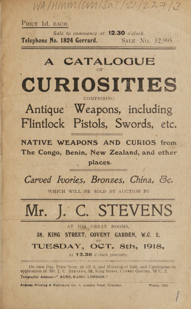   “ey PPR CREE TREN rtiesees ve Fy; ee . 5 ery shoe ! pr oan 4 PRICE a EACH. | Sale to commence at 12.30 o'clock. =o Telephone iG: 1824 Gerrard. SALE NO! 12 906:   A CATALOGUE COMPRISING Antique’ Weapons, including Flintlock Pistols, Swords, etc. NATIVE WEAPONS AND CURIOS from The renee, Benin, New Zealand, and other places.   tm Carved Ivories, Bronzes, China, &amp;c. \ WHICH WILL BE SOLD BY AUCTION BY Mr. [oe STEVENS     Ae HS. GREAT ROOMS, 38, KING STREET, ‘COVENT GARDEN, W.C. 2, TUESDAY, OCT. Sth, 1918, At 412. 30 o'clock precisely. eS SS Eee _——_——_—_—e—e—EEET sot SES EAD vB AE OMRES SLE TEL Yel ECS PLT MERAESY. SS) ts SERRE LEVY PRES TSA,   On view Day Prior from 10 till 5, and Morning of Sale, and Catalogues on Telegraphic Address—** AUKS, RAND, LONDON. Me   iitdbens Printing &amp; Publishing Co; A ete Road igi nalidiors: ; oh oy ibyemn dogo. : Hon»