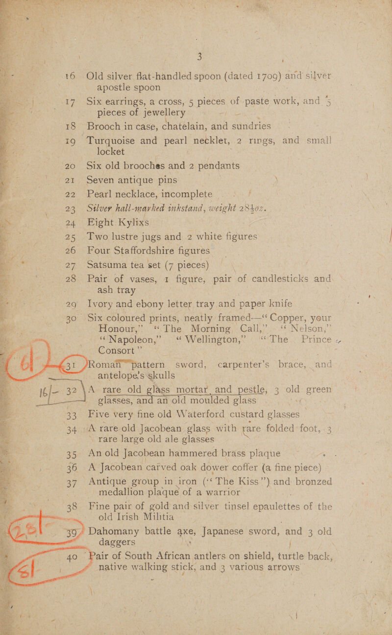           , 3 16 Old silver flat-handled spoon (dated 1709) and silver apostle spoon Ke | 7 oS TO earrings, a cross, 5 pieces of -paste work, and % ‘ _ pieces of jewellery Bbc. | 18 Brooch in case, chatelain, and sundries 19 Turquoise and ea necklet, 2 nes and small locket 20 Six old brooches and : 2 pendants 4 an Seven antique pins ‘ J 22 Pearl necklace, incomplete ..&lt;,- f 23 Sulver hall- marked inkstand, weight 28hor. 24 Fight. Kylixs | 25 Two lustre jugs and 2 white figures 26 Four Staffordshire figures 27 Satsuma tea set (7 pieces) 28 Pair of vases, 1 figure, pair of candlesticks and. ash tray 29 Ivory and ebony letter tray and paper knife 30 Six coloured prints, neatly framed—* Copper, your Honour) “The. Morning, Call,”’.~‘‘ Nelson,’ u. Napoleon,” ies Wellington,” “The Prince « Consort” | | 7 omaif™?pattern sword, carpenter’s brace, and P antelope’s skulls ig/— 32 \A rare old glass mortar and i pestle, 3 old: green it ——! glasses, and an old moulded ET Speen, Gate 33 Five very fine old Waterford custard glasses _ an 34 A rare old Jacobean glass with rare folded foot, 3 ’ rare large old ale glasses       35 Anold Jacobean hammered brass plaque “ 36 A Jacobean cafved oak dower coffer (a fine piece) 37 Antique group in iron (« The Kiss’ nee bronzed medallion plaque of a warrior 38 Fine pair of gold and silver tinsel pmulettes of the Gd ie old Irish Militia Sey,  Dahomany battle axe, Japanese sword, and 3 old daggers ; . air of South African antlers on shield, turtle beets 7 ~ native walking stick, and 3 various arrows: ~