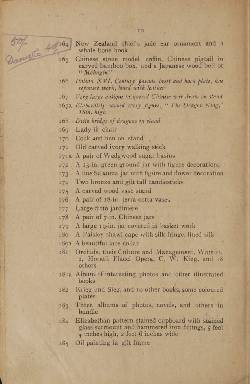   fo. aa whale- bone hook Chinese stone model coffin, Chinese pigtail in cary hs bamboo box, anda Jape wood bell or “ Mohugin” vepouseé work, lined with leather Very large antique lacquered Chinese wav drum on stand Elabovately cayvued Wor yf figure, OF he Dragon Kuig,” 180. high Lady in chair | g Old carved ivory walking stick A pair of Wedgwood sugar basins A fine Salsuma jar with figure and flower decoration Two bronze and gilt tall candlesticks A carved wood vase stand i A pair of 18-in. terra cotta vases Large ditto jardiniere | A large 1g-in. jar covered.in basket work A Paisley shawl cape with silk fringe, lined silk A beautiful lace collar Orchids, their Culture and Moiseeraent Watson, 2, Horatii Flacci Opera, C. W. King, and 18 others ; books | aes Krieg und Sieg, and 10 other books, some eelprna plates \ eee | bundle &gt; Elizabethan pattern stained cupboard with ee glass surmount and hammered iron fittings, 5 feet 4 inches high, 2 feet 6 inches wide Oil painting in gilt frame   
