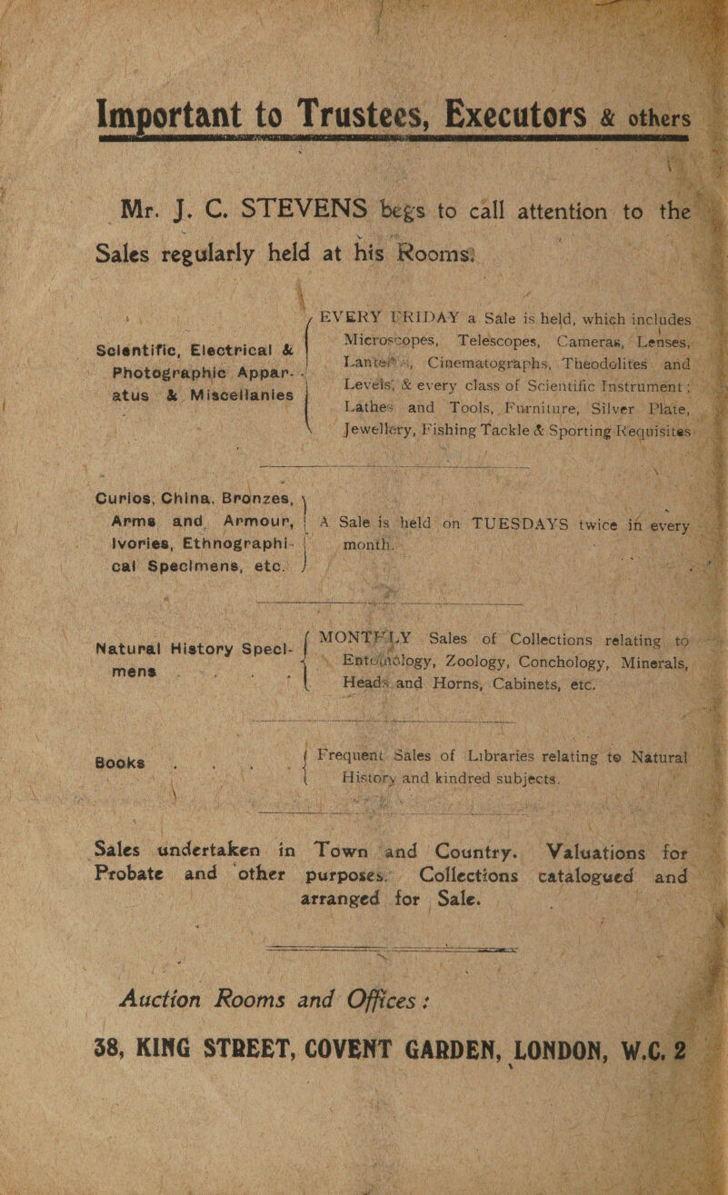  fe: a           r J. oe STEVENS Begs | i yell attention to roe Sales ie held at Hp Bocton. aye cate a 7 ea Rade a Yih Fa ae rel Meee &gt; 3 hea *) i B , an ‘ ati ; ( Kan a ‘3 ; i t Oa EVERY, PRIDAY’a Sale is held, whieh in os eh oy a » Mieeeeers, Maus ee    Levels, &amp; ev ery lass of Scientific cs Lathes:  ef ‘i . umm s y ‘ i i N o Curios, China, 9, Brdnzaa, : Arms and. Armour, | a ua tert Ivories, Ethnographi- iy eek cal Bpactmene, eth)  “Netunel History Specl- | Mens oe :  ‘Sales sodirtuken: in ‘Towel toh | phat eee for ‘Probate and other purposes. Collections — Reeve! and ae eh senptard, for Sale. er dee &gt;   . &gt; we Paty Px iY Se te ceeeeet i = _ f : : : 3 RRs : —- : ae £ } ws a 4 Hy Re Stott # \ | Auction Rooms ant Offices : ee gi ee 38, KING STREET, COVENT GARDEN, Lonpon, W.C, |   