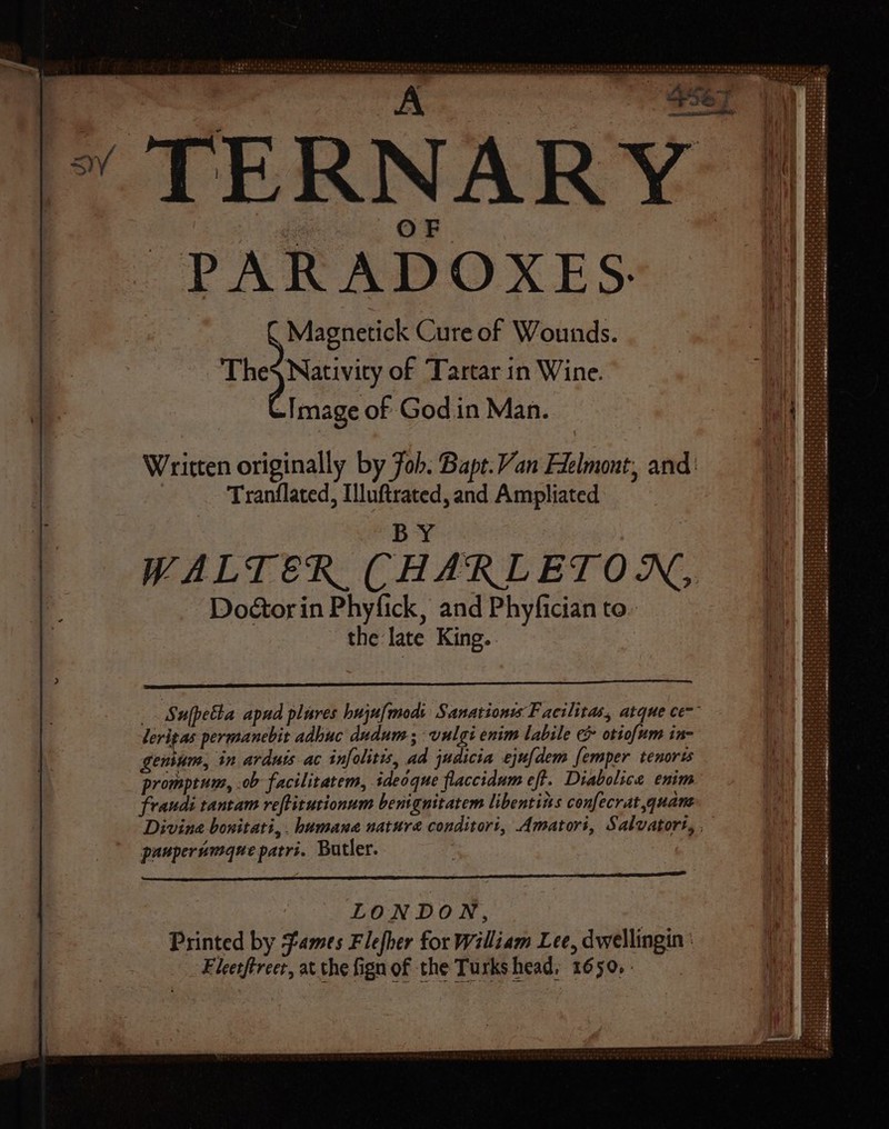 stria ie pele 44d LEE et AHREUREN 424 d aar cA S567] | » TERNARY PARADOXES. Magnetick Cure of Wounds. Thes Nativity of Tartar in Wine. -Image of Godin Man. Written originally by Job. Bape. Van Flelmont, and: Tranflated, Illuftrated, and Ampliated BY _. Sufpetta apud plures buju[maodi Sanationws Facilitas, atque ce: lerigas permanebit adhuc dudum , vulgi enim labile &amp; otiofum in- genium, in arduis ac infolitis, ad judicia ejufdem femper. tenorts promptum, .ob- facilitatem, ideoque flaccidum eft. Diabolice enim fraudi tantam veflitutionum benignitatem libentins confecrat quam Divina bonitati,. humana nature conditori, Amatori, Salvatort, , paupersmque patri. Butler. SISters TLF MM SUN ara ee LONDON, Printed by James Flefber for William Lee, dwellingin : Fleetftreer, at the fign of the Turks head, 1650.