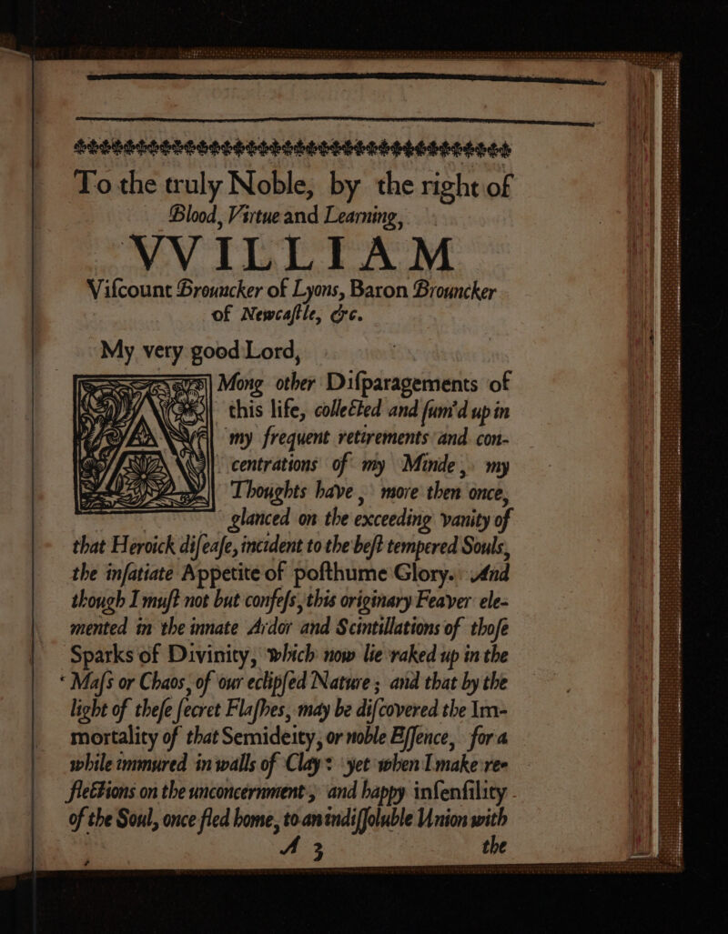 To the truly Noble, by the right of Blood, Virtue and Learning, VVILLIAM Vifcount Brouncker of Lyons, Baron Brouncker of Newcaftle, ec. | My vety good Lord, zem Mong other Difparagements of wil] this life, collected and (um'd up in Gl my frequent retirements and. con- 3l. centrations of my Minde,. my Thoughts have , more then once, pad “glanced on the exceeding vanity of that Heroick difeafe, incident to the be/t tempered Souls, the infatiate Appetite of pofthume Glory. And though I mu! not but confefs, this originary Feaver ele- mented in the innate Ardor and Scintillations of thofe Sparks of Divinity, which now lie raked up in the * Mafs or Chaos, of our eclipfed Nature ; and that by the light of thefe fecret Flafhes, may be difcovered the Im- mortality of that Semideity, or noble Bffence, fora while immured in walls of Clay: ‘yet when I make ree flettions on the unconcernment, and happy infenfility . of the Soul, once fled bome, to.anindifJoluble Union with A 3 the +