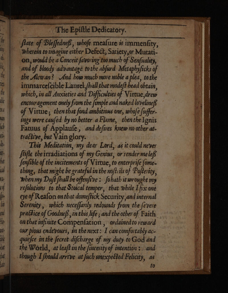 rate of Bleffednef, whofe meafure is 1mmenfity, wherein to imagine either Defect, Satiety,or Mutati- on, would be a Conceit favoring too much of Senfuality, and of bloody advantagé tothe abfurd. Metaphyficks of the Alcoran? And how much more noble a plea, tothe immarcefcible Laurel, (hall that mode/t bead obtain, which, in all Anxieties and Difficulties of Virtue drew encouragement onely from the fample and naked lovelinef of Virtue, then that fond ambitious one, whofe fuffer- ings were caufed by no better a Flame, then the Ignis Fatuus of Applaufe, and defies knew no other at- tractive, but Vain glory. . This Meditation, my dear Lord, as it could never file theirradiations of my Genius, or render me lef Jenfible of the incitements of Virtue, to enterprife fome- thing, that might be grateful in the noftiils of Pofterity, when my Duft fall be offenfive > fohath it wrought my vefolutions to that Stoical temper, that while E fix one eye of Reafon on that domeftick Security and internal Serenity, which neceffarily redounds from the fevere prattice of Goodneff in this life ; and the other of Faith. on that infinite Compenfation , ordained to reward Qu pious endevours, in the next I can comfortably ac- quiefce in the Jecret difcharge of my duty to God and the World, at leaft in the fincertty of intention :. and though I fhould arrive at fuch unexpetted Felicity, as fo