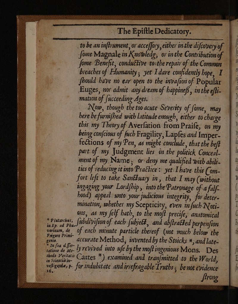 See eee S| n The Epiftle Dedicatory. : to be an inftrument, or acce[Jory, either in.the difcovery of | Jome Magnale in Knowledg; or inthe Contribution of | fome Benefit, condu&amp;live tosthe repatr of the Common breaches of Fdumanity ; yet I dare confidently hope, I fbould have no ear open to the invafion of. Popular Euges, nor admit: any-dream of happine(S, in the efti- mation of [ucceeding Ages. Now, though the too acute Severity of fome, may here be furnifhed with latitude enough, either to charge this my Theoryof Averfation from Praife, on my being confcious of fuch Fragility, Lapfes and Imper- fections of my Pen, as might conclude, that the beft part of my Judgment lies in tbe politick Conceal- ment of my Name, or deny me qualified with abili- ties of reducing tt into Prachice : yet Ihave this (om- | fort left to take Santiuary in, that I may (without ingaging your Lord[bip ,. into the Patronage of. a falf- hood) appeal: unto your judicious integrity, for deter. mination, whether my Scepticity, even in fuch Noti- ons, as my felf hath, to the moft precife, anatomical pe. Jubdivifion of each [ubjeé#, and abftratted perpenfion vorinum, de 0f each minute particle thereof (not much below the Fagore Primi- genio. accurate Method, invented by the Stoicks *; and late- * ua d[er- : : * , Br 1 ly revived into ufe by the mot ingenious Mons. Des nodo Veritatis Cartes *) examined and tran{mitted to the World, in Scientia in- i ; ij , vefigate,p. far indubitate and irrefragable Truths; be not evidence E a | Jtreng . T LITT f= Se be eh PPPEPES-. | HE vtr * nai | n eon tinte LL LL TT EN 13 cac.