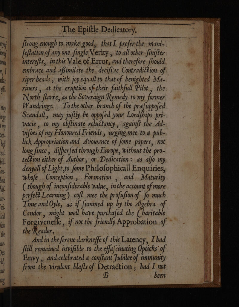 ' Comba gest sto) se 6.5 op DIRE a ig ty ui [Ln Ire The Epift feftation of any one Jingle Verity , to all other - fmifler intere/ts, inthis Vale of Error, and therefore. fhould embrace and afSimilate.the.. deci{tve ContradsEtion of riper heads , with joy equall to that of benighted Ma- riners , at the eruption oftheir faithfull Pilot, the North [larre, as the Soveraign Remedy. to my former Wandrings. To the other .branch of the pre[uppo[ed Scandall , may juftly. be oppofed your Lord/hips. pri- vacie , to my objtinate veluclancy , againft the Ad- vifoes of my Flonoured Friends , urging. mee to a. pub- lick Appropriation and Avowance of fome papers, not long fice , di[ber[ed through Europe, without the pro- tettion either of Author, or. Dedication: as alfo my denyall of Light,to feme Philofophicall Enquiries, whofe Conception , Formation , and... Maturity ( though of inconfiderable value, in tbe account of more perfect Learning ) cof? mee the profusion of fo much Time and Oyle, as if [ummed up by the Algebra. of Candor , might well have purchafed the (haritable Forgivenelle , if not the friendly Approbation of the Reader. | And in the ferene darkneffe of this Latency, I bad ‘frill remained invifible.to the effa{cinating Opticks of Envy ,. and celebrated a con[lant Jubilee of immunity from the virulent blafts of Detraction ; had I not