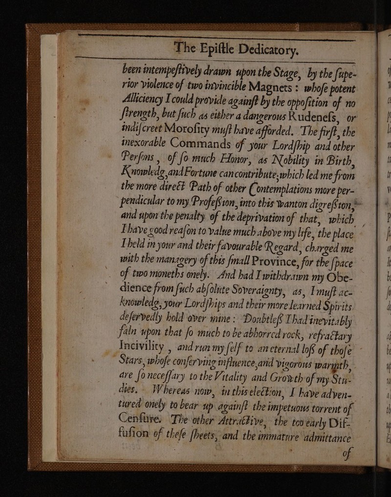 IGIIDVHIS VIE EET Beret | i Os The Epiftle Dedicatory. been intempeftively drawn upon the Stage, by the [upe- rior violence of two invincible Magnets : whofe potent Alkciency Icould provide againft by the oppofition of no f'renetb, but fuch as either a dangerous Kudenefs, or inái[creet Morofity mu/t have afforded. ‘The firft, the inexorable Commands of your Lordfhip and other (Perfons , of fo much Honor, as Nobility in Birth, A nowledg and Fortune can contribute. which led me from the more direé? Path of other (Contemplations more per- pendicular tomy fProfeff on, into this wanton digrefstony- and upon the penalty of the deprivation of that, which Ihave good veafon to value much above my life, the place Ibeld m your and their favourable Regard, charged me with the managery of this fmall Province, for the {pace of two monetbs onely. And had I withdrawn my Obe- dience from fuch abfalute Soveraignty, a5, Imuft ac- Knowledg, your Lordjhips and their more learned Spirits defervedly hold over mine : Donbtleff Thad inevitably faln upon that fo much to be abhorrcd rock, vefratdary Incivility , and run my {elf to ancternal lofs of thofe Stars, whofe conferving tiflnence and Vigorous warygth, are [o neceffary to tbe Vitality and Growth of my Stu- dies. Whereas now, in thivel ection, I have adyen- tured onely to bear up again]. the impetuous torrent of Cenfüre, The other AttraBHive, the tco early Dif- fufion of thefe [heets, and the immature admittance IPM oF Oreo Oo wm d» go p e poe