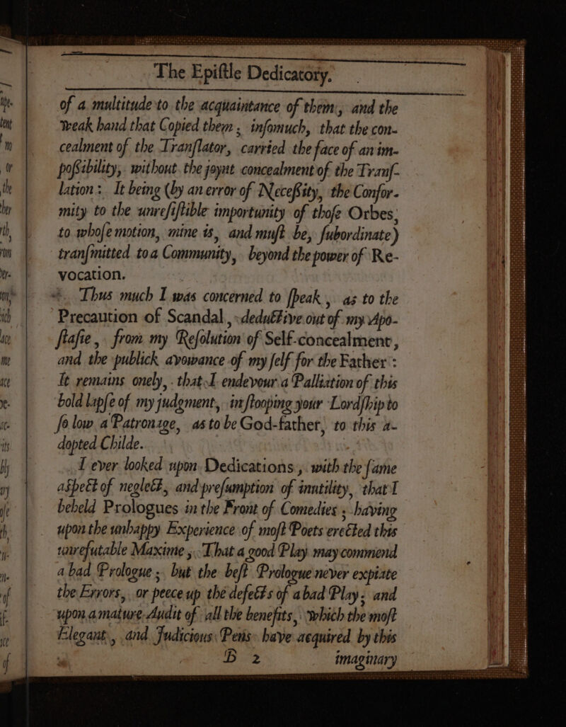 OTE 4 224 4 2525.5 950 Te M A4 e dni too a Lain ia | The Epiftle Dedicatory. Ij of a. multitude to. the acquaintance of them:, and the i nt weak hand that Copied them, infomuch, that the con- ii m cealment of the Iranflator, carried the face of anim. i LU pofsabiléty, without. the joyat. concealment of the Tranf- th lation: It being (by an error of Necefsty, the Confor- | ] | ly mity to the unrefiflible importunity of thofe Orbes: ), | to. whofe motion, mine is, and muft be, fubordinate) ij D tranfmitted toa Community, beyond the power of. Re- | | y. vocation. me p ox. Thus much I was concerned to [beak , az to the ib | Precaution of Scandal, -dedu&amp;/tve out of my 4po- te flafte , from my Refolution of Self-concealment, | me and the publick avowance of my felf for the Father’: i me It remains onely, . that endevour a Palliztion of this hi y. bold lap[e of my judgment, in flooping your Lordfhip to   fo low a Patronage, 45 to be God-father, to this a- i it dopted Childe. : Y lj I ever looked upon Dedications ,. with the fame 7 aspect of neglet#, and prefumption of inntility, thar T j bebeld Prologues in the Front of Comedies » having ) | . upontbewnbappy Experience of moft Poets ereéted this i; rumrefutable Maxime y. That a good Play. may commend  a bad. Prologue ;. but the be/t Prologue never expiate if | tbe Enrors, or peeceup the defetts of abad Play. and f upon amature Audit of all the benefits, which the moft | Elegant, and. Judicions: Penis have acquired by this + ppm imaginary