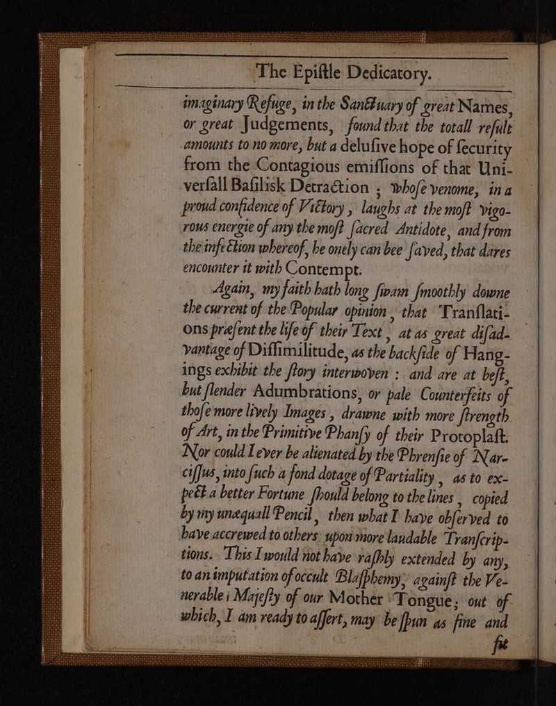 The Epiftle Dedicatory. imaginary Refuge, in the San uary of great Names, or great Judgements, found that the totall refult amounts to no more, but a delufive hope of fecurity from the Contagious emiffions of that Uni- verfall Bafilisk Detraction ; whofe venome, ina proud confidence of Vitlory , laughs at the moft vigo- rows energie of any the moft (acred Antidote, and from the infe tion whereof, be onely can bee [ayed, that dares encounter tt with Contempt: Again, my faith hath long fivam [mootbly downe the current of the Popular opinion , that ‘Tranflati- ons prefent the life of their Text | at as great difad- vantage of Diffimilitude, as the back/ide of Hang- ings exhibit the ftory interwoven : and are at beft, but flender Adumbrations, or pale Counterfeits of thofe more lively Images , drawne with more Jtrength of Art, in the Primitive Phan[y of their Protoplaft. Nor could Lever be alienated by tbe Phrenfie of Nar- cifJus, into fuch a fond dotage of Partiality | as to ex- pect a better Fortune fhould belong to the lines , Copied by my unequall Pencil then what I. baye obferved to bave accrewed to others upon more laudable Tranfcrip- tions. This I would not have rafhly extended by any, to an imputation of occult Blafphemy: againft the Ve- nerable i Majefty of our Mother Tongue; out 6 which, I am ready to affert, may be [Pun as fine and
