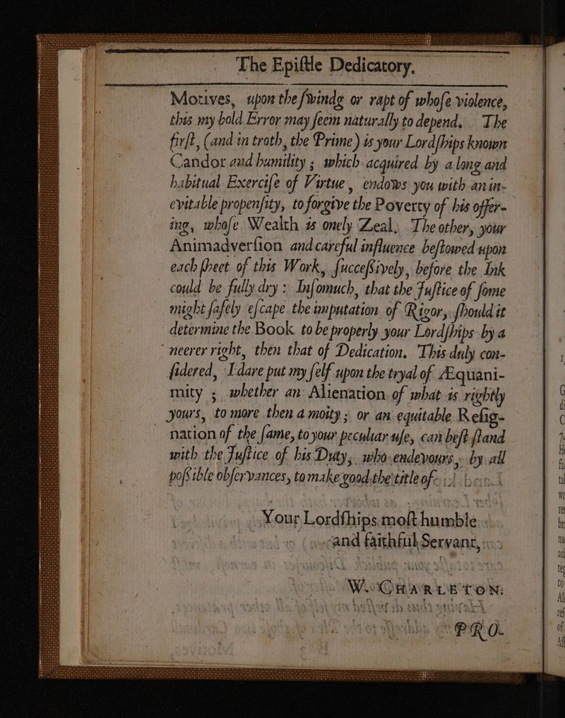 The Motives, upon the /windg or rapt of whofe violence, this my bold Error may feem naturally to depend, ‘The fir[t, (and in troth, the Prime) is your Lord/hips known Candor aud humility ; which acquired by along and habitual Exercife of Virtue, endows you with anin- evitable propenfity, to forgive the Poverty of bis offer ing, whofe Wealth 25 onely Zeal, The other, your Animadvertion and careful influence beftowed upon each (eet. of this Work, fucceftively, before the Ink could be fully dry : Infomuch, that the Fuftice of fome might fafely ¢fcape the imputation of Rigor, fhould it determine the Book tobe properly your Lordfhips by a “neerer right, then that of Dedication, This duly con- fidered, I dare put my felf upon the tryal of /Equani- mity ; whether an: Alienation, of what is rightly yours, to more then a moity ; or an equitable Refig- nation of the (ame, to your peculiar ufe, can beft (land with the Jufiice of bis Duty, who endevours by all pos thle obfer vances, to make;good.the titleof- i beet Your Lordfhips.moft humble ( secand faithful Servant, ... sf M 33) SAM PRO.
