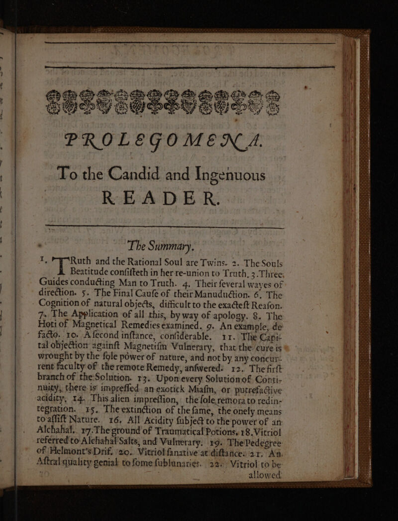 DE Kk > Ss > SS SP do > ul QUOUOUQEUGQDOS 5 | PROLEGOMENA. | To the Candid and Ingenuous | 0000 READ E R. 1 ‘ ; | The Summary. | I, Ruth and the Rational Soul are Twins. 2. The Souls |: Beatitude confifteth in her re-union to Truth, 3. Three; ls ! Guides conducting Man to Truth. 4. Their feveral wayes of n | direction. 5. The Final Caufe of their Manududion. 6. The  Cognition of natural objects, diificultto the exacteft Reafon. | | 7. The Application of all this, by way of apology. 8. The | Hoti of Magnetical Remediesexamined. 9. An example, de facto. ro. Afecond inftance, confiderable. 11. The Capit tal obje&ion againft Magnetifm Vulnerary, that the cure is wrought by the fole power of nature, and not by any concur. rent faculty of the remote Remedy, anfwered: 12. The firft branch of the:Solution. r3. Upon every Solutionof Conti- nuity, there is impreffed. an exotick Miafm, or putrefactive acidity, 14. Thisalien impreffion,: the ole remora to redin- tegration. 15. Theextinction of the fame, the onely means to aflift Nature. 16, All Acidity fubje@ to the power of an ) Alchahal.. 17.Theground of Traumatical Potions. 18. Vitriol 1 referred to-Alchahaf Salts, and Vulnerary. 19. The'Pedegree of Helmont’sDrif. ‘20. Vitriolfanative at diftance: 21. Aa. Aftral quality genial to fome fublunari¢s. 22.» Vitriol to be ' | i allowed
