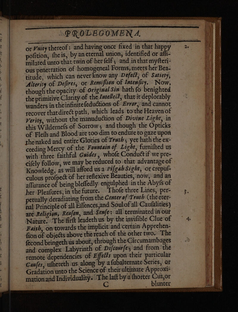 or sity thereof: and having once fixed ‘in that happy pofition, fhe is, by an eternal union, identified or affi- milated unto that twin of her felf, and in that myfteri- ous penetration of ‘homogeneal Forms, meets her Bea- ‘titude, which can never know any Defect; of Satiety, Alterity of Defires, or Remiffion of Intenfity. Now, though the opacity of Original Sin hathfo benighted the primitive Clarity of the Z»tellei?, that it deplorably wanders in the infinitefedu&tions of Error, and cannot recover thatdire& path, which leads to:the Heaven of Verity, without the manuduction of Divine Light, in this Wildernefs of Sorrow; ‘and though the Opticks of Eleíh and Blood are too dim to endure to gaze upon the naked and entire Glories of Truth yet hath the ex- ceeding Mercy of the Fountain of Light, furnifhed us with three faithful Guides, whofe Conduct if we pre- cifely follow, we may be reduced to that advantage of Knowledg, as will afford us a Pifgah Sight, or crepuf- culous profpect of het reflexive Beauties, now, and an affurance of being bleffedly engulphed in the Abyfs of her Pleafures; in the future. Thofe three Lines, per- petually deradiating from the Center of Truth (the eter- nal Principle of all Effences;and Soulof all Caufalities) ate Religion, Reafon, and. Senfe : all terminated in ott Nature. T he firft leadeth us by the invifible Clue-of Faith, on towatds the implicit and certain Apprehen- fion of obje&ts above the reach of the other two.’ The fecond bringeth us about, through the Gircumambages and: complex Labyrinth of Difcourfes and from thé remote dependencies of Effets upon their ‘particular Canfes, ufhereth us along by afubalternate Series, or Gradation unto the Science of: their ultimate A pproxi- mationand Individuality. T ps laft by a fhorter Cut,or