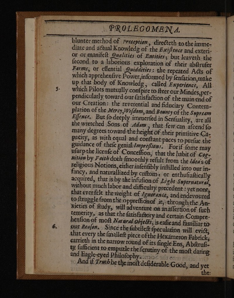 — Jblunter method of Preceptign ; directeth to the imme- diate and actual Knowledg of the Exiflence and exteti- or or manifeft Qualities of Entities, but lcaveth the fecond. to a Jaborions exploration of their abftrufer Forms, or cflential Quiddities: the repeated Adis of which apprehenfive Power,informed by fenfation,make up that body of Knowledg , . called Experience, All. which Pilots mutually confpire to fteer our Mindes,per- pendicularly toward our (atisfaction of the main end of our Creation: the reverential and fiduciary Contem- plation of the Mercy, Wifdem, and Bounty of the Supream Effence. But fo deeply immerfed in Seníuality, are all the wretched Sons. of Adam 5 that few can afcend 1o. many degrees toward:the height of their primitive Ca- pacity, as with equal and conftant paces to purfue the guidance of thefe riti Seir Forif fome may nfurpthe licenfe of. Conceffion; that the habit of Cog- nition by Faith doth fmoothly refult from the ldea's of religious Notions, either infenfibly inftilled into our in- fancy, and naturallized by cuftom.; or enthufiaftically acquired, thar is by the infufion of Light Supervatural, without much labor.and difficulty precedent : yet none, that everfelt the weight of Ignorance, and endevoured to ftrugele from the oppreffionof it; throughthe An- Xieties of Rudy, willadventuré on anaflertion of fuch temerity, as thatthe fatisfaétory and certain Compre- henfion of moft Nurarat OPjec s, is eafieand familiar to: our Reafon, Since the fubtileft fpeculation will evict, that every the (malleft piece ofthe Hexameron Fabrick;.. carrieth in the narrow round of its fingle Ens, Abftrufi- ty fufficient to. empuzie theferutiny of the moft daring: and Eagle-cyed Philofophya--y15° 5; » c And i£ Trorh be the moft defidérable Good, and yet the: _