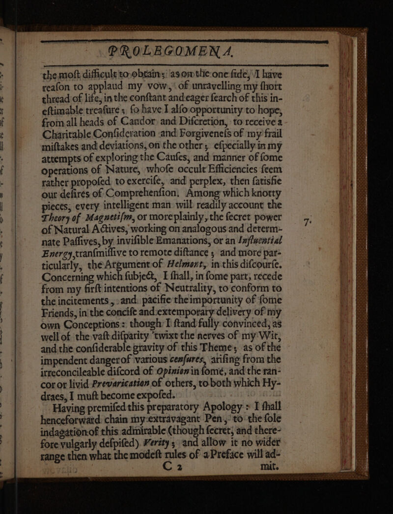the moft difficult to-obtain;: as om tlie one fide; /I have reafon to applaud my vow,’ of unravelling my fhort thread of life, in the conftant and eager fearch of this in- eftimable treafure ; fo have I alfo opportunity to hope, from all heads of Caudor. and Difcretion, to receive a Charitable Confidcration and: Forgivenefs of my frail miftakes and deviations, on the other; efpecially in my attempts of exploring the Caufes, and manner of (ome operations of Nature, whofe occult Efficiencies feem rather propofed. to exercife, and perplex, then fatisfie our defires of Comprehenfion, Among which knotty pieces; every intelligent man will readily account the Theory of Magnetifm, or moreplainly, the fecret power of Natural Actives, working on analogous and determ- nate Paffives, by invifible Emanations, or an Jnflacariat Energy,tranfmiflive to remote diftance ; and more par- ticularly, the Argument of Helmont, in this difcouríe. Concerning which fubject, I fhall, in (ome part, recede from my firft intentions of Neutrality, to conform to the incitements , . and. pacifie the importunity of fome Friends, in the concife and:extemporary delivery of my own Conceptions: though T ftand fully convinced; as wellof the vaft difparity ‘twixt the nerves of my Wit, and the confiderable gravity of this Theme’; as of the impendent dangerof various ceafures, arifing from the irreconcileable difcord of Opinion in fomé, and the ran- cor ot livid Prevarication of others, to both which Hy- draes, I muft become expofed. |  Having premifed this preparatory Apology &gt; I fhall henceforward. chain my:extravagant Pen,’ to the fole indagation.of this adinirable (though fecret; and there- fore vulgarly defpifed). Verity ; and allow it no wider range then what the modeft ges of a Preface will ad-