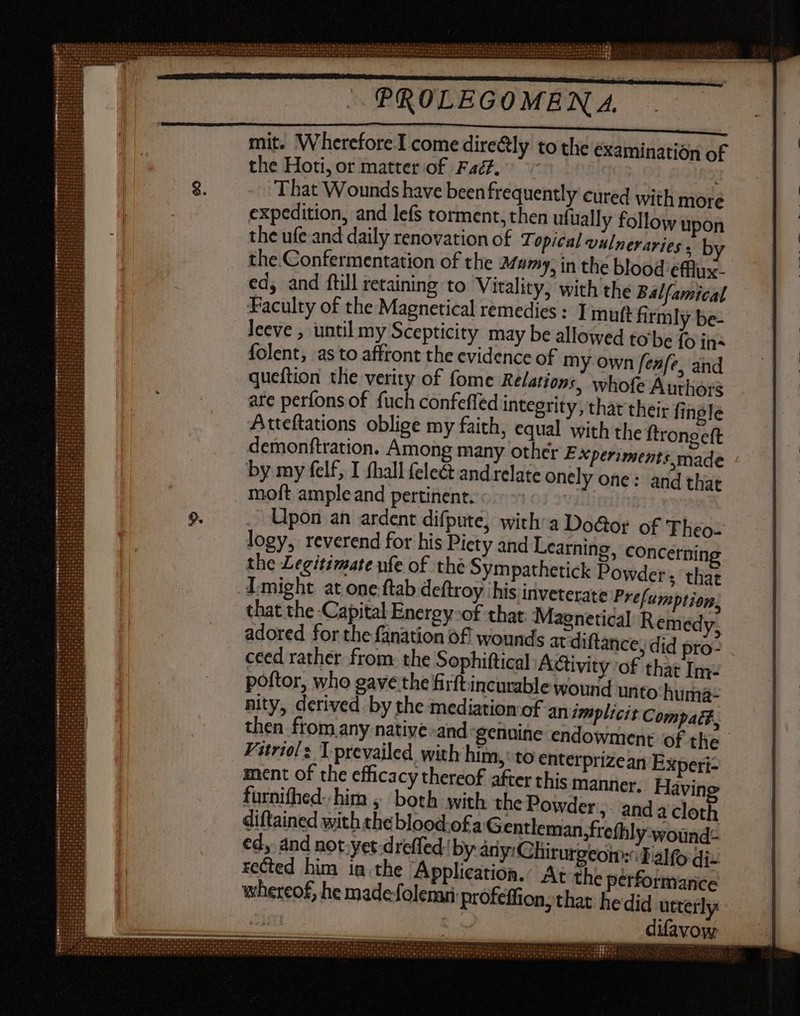 mit. Wherefore I come dire&amp;ly to tlie examination of the Hoti, or matter of Fac. | That Wounds have been frequently cured with more expedition, and lefs torment, then ufually follow upon the ufe and daily renovation of Topical vulneraries ; by the Confermentation of the Mumy, in the blood efflux- ed, and ftill retaining to Vitality, with the Balfamical Faculty of the Magnetical remedies : ] muft firmly be- leeve , until my Scepticity may be allowed to be fo ins folent, as to affront the evidence of my own fefe. and queftion tlie verity of fome Relations, whofe Authors are perfons of fuch confeffed integrity, that their fingle Atteftations oblige my faith, equal with the ftrongeft demonftration. Among many other E xperiments,made by my felf, I (hall (ele&amp; and relate onely one: and that moft ample and pertinent. Os $ Upon an ardent difpute, with: a Doctor of 'Fheo- logy, reverend for his Piety and Learning, concernin the Legitimate ufe of the Sympathetick Powder; that I might at one ftab deftroy ‘his inveterate Prefumption, that the Capital Energy-of that Maenetical Remedy. adored for the fanation of wounds at diftance, did pro- ceed rather from the Sophiftical Activity of that Im- poftor, who gave the firftincurable wound unto‘ huma- nity, derived by the mediation‘of an implicit Compat£, en from any native -and genuine endowment of the Vitriols Tprevailed with him, to enterprizean Experi- ment of the efficacy thereof after this manner. Havin furnifhed- him , both with the Powder. and 4 cloth diftained with the blood.of a Gentleman, frethly wound: ed, and not yet dreffed- by ány:Chirurgeon:cIalfo di- rected him in.the Application.: At the performance whereof, he made folemri profeffion, that. he did utterly ... difavow Paces. Imus LX