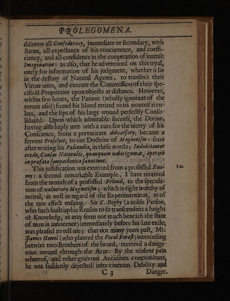 difavow all Confederacy, immediate or fecondary, with Satan, all expectance of his concurrence, and coefii- ciency, and al! confidence in the cooperation of intenfe Imagination: as alfo, that he adventured on this tryal, onely for information of his judgment, whether it lie in the deftiny of Natural Agents, to tranfmit their Vittue unto, and execute the Commiffion of their fpe- cificàl Proprieties upon'objects at diftance. ‘However, within few hours, the Patient (wholly ignorantof the means ufed) found his blood retired to its wonted rivu- - Jets; andithe lips of his large wound perfectly Confo- lidatéd:! Upon which admirable fuccets; the: Divine; having alfo haply met. with a cureforthenicety of his Conícience, from a prevaricate 4dverfary, became a fervent Profelyre; to our Doctrine of Magnetifm : {oon after writing his Palinodia, inthefe words Indubitamer credo, Cau[as Naturales, quanquam nobisignotas, operars inprafata fympatheticafanatione, 20009 sl dà noc This juftification was extorted from a profeffed Eze- my: a fecond remarkable Example. I have received from the month of a profeffed ‘Friend, to the fpecula- tion of-vulnerary Magnetifm si which isright worthy of recital; ds well in regard of the Experimentator, asof the rare effect enfuing.° Sir K.:Digby (a noble Perfon, whorhathbuilcuphis Reafon to fo tranfcendent-a height ofKnowledg, as may feem not much beneath the ftate of man in innocence) immediately before his late exile, was pleafed to tell mes: that not many yeers paft, Mt: games Howel (who planted the Vocal F oreft)interceding betwixt two-Brothers of: the word, «received a dange- rous! wound :through:the: Arar:oBy: the .violent pain whereof, and other grievous Accidents) concomitant, he. was fuddenly dejected! intonexeteam Debility.. and