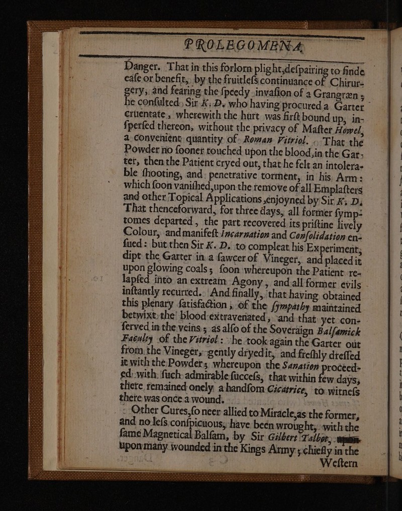 - ry T4 Oe Oren vire P re yu PROLEGOMENA, Danger. That in this forlorn plight;defpairing to finde cafe or benefit, by the fruitlefS continuance of Chirur- gery; and fearing the fpcedy .invafion of 2 Grangren ; he confulted.; Sir. KD, who having procured a. Garter | crüentate , wherewith the hurt was firft bound up, in- fperfed thereon, without the privacy of Mafter Howel, a convenient quantity of Roman Fitriol. .. That the Powder no fooner touched upon the blood,in the Gar- tet, then the Patient cryed out, that he felt an intolera- ble fhooting, and. penetrative torment, in his Arm: which foon vanifhed,upon the remove of all Emplafters and other Topical Applications enjoyned by Sir K; D, That thenceforward, for three days, all former fymp: tomes departed , the part recovered its priftine lively Colour, andmanifeft Jacarmation and Confolidationen- . fued : but then Sir K. D. to compleat his Experiment; dipt the Garter in. a fawcer of Vineger, and placed it upon glowing coals; foon whereupon the Patient. re- - lapfed into an extream Agony , and all former evils inftantly recurred. And finally, ‘that having obtained this plenary fatisfa&ion ; Of the {ympathy maintained betwixt, the’ blood-extraveriated ‘and that yet.con- ferved in the veins ; as alfo of the Soveraign Balfamick Faéulty of the Vitriol : she took again the Garter out from the Vineger,-gently dryed it, and frefhly dteffed it with the Powders whereupon the Sanation rocéed- ed: with; fuch- admirable fuccefs, that within few days, there remained onely, a handfor Cicatrice, to witnels there was once a wound. - | Vna 23g: - Other Cures,fo neer allied to Miracle,as the former, and no le(s confpicuous; have been wrought, with che fame Magnetical Balfam, by Sir Gilbert ‘Talbot, ain upon many wounded in the Kings Army ; chiefly in the ing | Weftern porate cd !