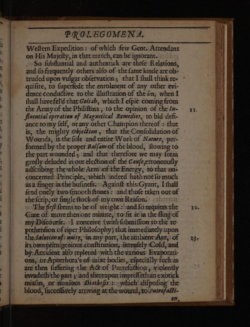 Weftern Expedition: of which few Gent. Attendant on His Majefty, in that march, can be ienorant. So fubftantial and authentick are thefe Relations, and fo frequently: others alfo of the fame kinde are ob- truded upon vulgar obfervation; that I fhall think re- quifite, to fuperfede the enrolment of any other evi- dence conductive to the illuftration of the én, when I fhall havefel’d that Goliah, which I efpie: coming from the Army of the Philiftins ; to the opinion of the Jn- flaential operation of Maguetical Remedies, to bid defi- ance to my felf, orany other Champion thereof : that is, the mighty objedfion., that the Confolidation of Wounds, isthe fole ‘and entire Work of Nature, per- formed by the proper Balfamof the blood, flowing to the part wounded; and that therefore we may feem grofly-deluded in:our-eleGtioniof the Caufe;erroncoufly adícribing- thewhole! Arm iof the Energy, to that un- concerned: Principle, which indeed hath not fo much asa finger inthe bufiacfs; ^ Againft thissGyant, I fhall fend onely two: fmooth ftones : and thofe raken out of the{crip,or fingle ftockof myxown Reafon. ^ (250067 The firftifeemsto beiof weight: »and foorequires the Gare of: morethenone minute, to fit àt in the flingiof my Difcdurfes £I conceive (wich fubmiffion tothe re- prehenfion of riper Philofophy) that immediately upon the:Salutionnfi unity, in-any part, the ambientzAer, of its owmpfrimigenious.conftitution; »inrenfely Cold)and by: Accident alfo repleted -with the various. Evaporati- ons) or Aporrhoesa's.of mixt bodies, efpecially fuchas are then fuffering the A G-of Putrefattion ;..violently invadeth'the part and therenponimpreflethan exotick miafm, or iftoxious 3Diatbefs. ti; which difpofing’ the blood, fucceffively arriving atthe wound to Patrefacti-