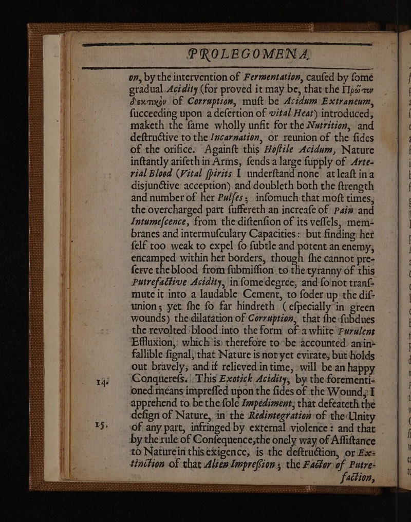 on, by the intervention of Fermentation, caufed by fomé gradual Acidity (for proved it may be, that the Tpaauy Ssxniygy. Of Corruption, mutt be Acidum Extraneum, fucceeding upon a defertion of vital Heat) introduced, maketh the fame wholly unfit for the Nutrition, and deftructive to the Izcarsatien, or reunion of the fides of the orifice. Againft this Hoffile Acidum, Nature inftantly arifeth in Arms, fends a large fupply of Arte- vial Bloed (Vital (pirits 1 underftand none. atleaft ina disjunctive acception). and doubleth both the ftrength and number of her Pulfes; infomuch that moft times, the overcharged part fuffereth an increafe of Pais: and Intumefcence, from the diftenfion of its veffels, mem- branes and intermufculary Capacities: but finding: het {elf too weak to expel fo fubtle and potent an enemy, encamped within her borders, iua Íhe cannot pre- {erve did blood from fubmiffion to tlie tyranny of this Putrefatfive Acidity, infomedegrce, and fo not tranf- mute it into a laudable Cement, to foder up the dif- union; yet fhe fo far hindreth ( efpecially in green wounds) tbe dilatation of Corruption, that {he fubdues the revolted: blood into the form of:a white ruralent Effluxion,: which’ is) therefore to~be accounted: anin- fallible fignal, that Nature is not yet evirate, but Holds out bravely; and if relieved in time, ‘will be an happy ‘Conquerefs«': This Exotick Acidity, by the forementi- oned means impreffed upon the fides of the Wound; I apprehend to bethe fole I»mspédiment; that defeateth the defign of Nature, in the Redintegration of the Unity of any part, infringed by external violence: and that by the rule: of Confequence;the onely way of Affiftance to Naturein thisexigence, is the deftruction, or Ex: tinition of chat Alien Impreffion s the Fa&zor. of. Putre- faction, —- et. Oo > WE “See OG a ES cet ee OO, ——S Pe IM oa et a ee Pre 49 7.9 E