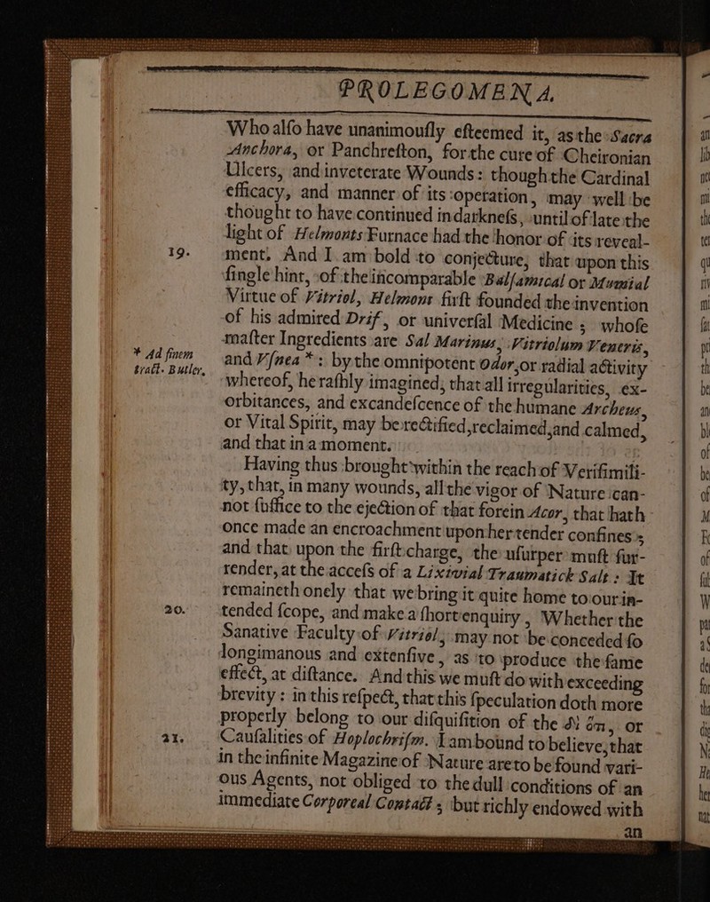 * Ad finem tract. Butler, PROLEGOMENA. Who alfo have unanimoufly efteemed it, asthe Sacra Anchora, or Panchrefton, forthe cure of Cheironian Ulcers, andinveterate Wounds: though the Cardinal efficacy, and manner of its operation , may well ibe thought to have continued indarknefs, until of late the light of Helmonts Furnace had the ‘honor of its reveal. ment. And I am bold to conjecture, that upon this fingle hint, :of the incomparable :Balfamucal or Mumial Virtue of Yétriel, Helmont firft founded theinvention of his admired Drif, or univerfal Medicine ; whofe matter Ingredients are Sal Marinus, Vitriolum Veneris, and P'fnea * : by the omnipotent odor,or radial activity whereof, herafhly imagined; that all irregularities, ex- orbitances, and excandefcence of the humane Archeus, or Vital Spirit, may be rectified ,reclaimedsand calmed, and that in a moment. f Having thus -brought ‘within the reach of Verifimili- ty, that, in many wounds, all the vigor of ‘Nature ‘can- not {office to the ejeGion of that forein Acor, that hath once made an encroachment upon her tender confines 5 and that. upon the firfticharge, the ufurper muft fur- render, at the accefs of a Lixivial Traumatick Salt : It remaineth onely that webring it quite home to.our in- tended fcope, and make a (hort enquiry , Whether the Sanative Faculty of vitriol, may not be conceded fo longimanous and extenfive , as to produce the fame effect, at diftance. And this we muft do with exceeding brevity : in this refpect, thatthis fpeculation doth more properly belong to our difquifition of the J on, OF Caufalities of Hoplochrifm. Y amboünd to believe; that in the infinite Magazine of Nature areto be found vari ous Agents, not obliged to the dull conditions of an immediate Corporal Contad# s but richly endowed with an NREEUETD DNE :