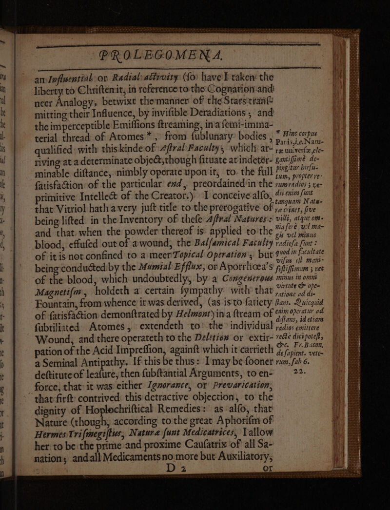 an:Iefluential ov Radial: activity: (fo: have I taken: the liberty to Chriftemit, in reference to the Cognation and neer Analogy, betwixt themanner of the Starsitrant mitting their Influence, by invifible Deradiations ; and the imperceptible Emiffions ftreaming, ina (emi-imma- terial thread of Atomes * , from fublunary: bodies , , «pr qualified: with thiskinde of 4ffral Faculty, which ar- dijs riving at a determinate objet; though fituate at indetér- gantifime de- minable diftance, nimbly operate upon it, to. the full lage a {atisfaction of the particular esd, preordained in the sume primitive Intellect of the Creator.) | I conceive alfo, dii enia fuat that Vitriol hath a very juft title to the prerogative of eas fan being lifted in the Inventory of thefe 4/fra! Natures: villi, aiquom- and that: when the powder thereof is: applied to the refs ine blood, effufed out of a wound; the Balfamical Faculty vadiüfa fine of it is not confined to a meer Topical Operation’, but 2d pn being conducted.by the Mumial Efflux, or Aporrlioea's pecho! of the blood, which undoubtedly, by a Congentrous minus in omnt Magnetifm, holdeth a certain fympathy with that a ee Fountain, from whence it was derived, (as isto fatiety fans. Quicguid of fatisfaction demonftrated by He/mont)ina ftream of a ORC Ar a zi Mi BT iflans, id etiam fubtiliated Atomes, extendeth to’ the > individual jidios emintere Wound, and there operateth to the De/eties or extir- re diciporeft, pation of the Acid Iimpreffion, againft which it carrieth dU d. ode a Seminal Antipathy. If this be thus: I'may be fooner rum, fab 6. deftitute of leafure, then fubftantial Arguments, to en- 22. force, that: it was either Ignorance, or Prevarication, that firft: contrived: this detractive objection, to the dignity of Hoplechriftical Remedies: as alfo, that Nature (though; according to the great Aphorifm of Hermes Trifmegiftus; Nature (unt Medicatrices, Tallow her. to be the prime and proxime Caufatrix of all Sa- nation; andall Medicaments vs more but Auxiliatory; 2 Or