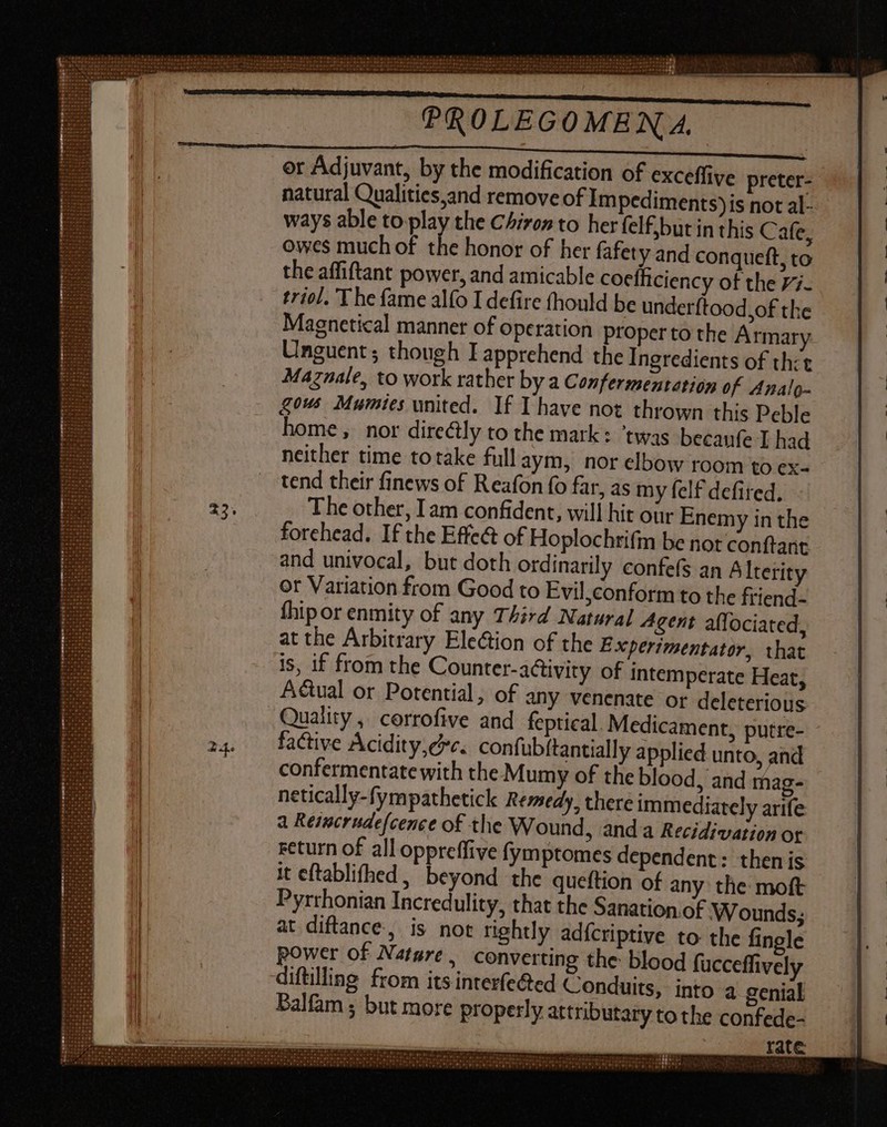er Adjuvant, by the modification of exceffive preter- natural Qualities,and remove of Im pediments)is not al- ways able to play the Chiron to her felf,but in this C afe, owes much of the honor of her fafety and conqueft, to the affiftant power, and amicable cocíficiency of the Vi- triol. The fame alfo I defire fhould be underftood,of the Magnetical manner of operation proper to the Armary Unguent ; though I apprehend the Ingredients of tht Maznale, to work rather by a Confermentation of. Analo- gous Mumies united. If I have not thrown this Peble home, nor dire&ly to the mark: ‘twas becaufz I had neither time totake fullaym, nor elbow room to ex- tend their finews of Reafon fo far, as my felf defited, - The other, Iam confident, will hit our Enemy in the forehead. If the Effe& of Hoplochrifm be not conftant and univocal, but doth ordinarily confefs an Alterity or Variation from Good to Evil,conform to the friend- fhipor enmity of any Third Natural Agent affociated, at the Arbitrary Election of the Experimentator, that is, if from the Counter-activiry of intemperate Heat, Adtual or Potential, of any venenate or deleterious Quality, corrofive and feptical Medicament, putre- factive Acidity,cc. confubftantially applied unto, and confermentate with the Mumy of the blood, and mag- netically-fympathetick Remedy, there immediately arife a Reincrudefcence of the Wound, anda Recidivation or return of all oppreffive fymptomes dependent: thenis it eftablifhed, beyond the queftion of any the moft Pyrrhonian Incredulity, that the Sanation. of Wounds; at diftance., is not rightly adícriptive to the fingle power of Nature, converting the blood fucceffively diftilling from its interfe@ed Conduits, into 4 genial Palfam ; but more properly attributary to the confede- rate