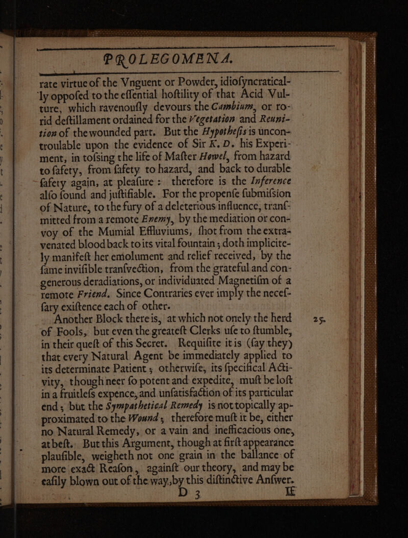 rate virtue of the Vnguent or Powder, idiofyncratical- ‘ly oppofed to the effential hoftility of that Acid Vul- ture, which ravenoufly devours the Cambium, or ro- rid deftillament ordained for the Vegetation and Reuni- tion of thewounded part. But the Hyperbefisis uncon- troulable upon the evidence of Sir K. D. his Experi- ment, in tofsing the life of Mafter Howe/, from hazard to fafety, from fafety to hazard, and back to durable fafety again, at pleafure :. therefore is the Inference alfo found and juftifiable. For the propenfe fubmifsion of Nature, to the fury of a deleterious influence, tranf- mitted from a remote Ezezy, by the mediation or con- voy of the Mumial Effluviums, fhot from the extra- venated blood back to its vital fountain ; doth implicite- ly manifeft her eniolument and relief received, by the fame invifible tranfve&tion, from the grateful and con- generous deradiations, or individuated Magnetiím of a remote Friend. Since Contraries ever imply the necef- fary exiftence each of other. Another Block thereis, at which not onely the herd of Fools, but even the greateft Clerks ufe to ftumble, in their quelt of this Secret. Requifite itis (fay they) that every Natural Agent be immediately applied to its determinate Patient ; otherwife, its fpecifical Acti- vity, thouglineer fo potent and expedite, muft beloft in a fruitlefs expence, and. unfatisfaction of its particular ends but the $ympatbetical Remedy is nottopically ap- proximated to the Wound, therefore mutt it be, either no Natural Remedy; or a vain and inefficacious one, atbeft.. Butthis Argument, though at fir(t appearance plaufible, weigheth not one grain in the ballance of more exa& Reafon, againft our theory, and may be eafily blown out of the noh this diftinctive ies 3