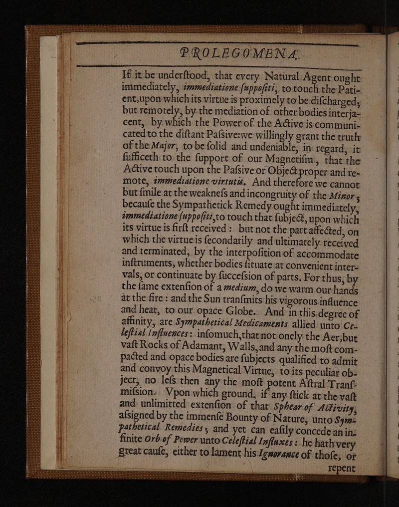 If it be underftood, that every Natural. Agent ought immediately, Zmmediatiene (uppofiti, totouch the Pati- ent, upon which its virtue is proximely to be-difcharged, but remotely, by the mediation of other bodies interja- cent, by which the Powerof the Active iscommuni- cated to the diftant Pafsive:we willingly grant the truth of the Major, to be folid and undeniable, in regard, it fufficeth to. the fupport of our Magnetifm, that the Adtive touch upon the Pafsive or Obje@ proper and re- mote, tmmediatione virtuti, And therefore we cannot but fmile at the weaknefs and incongruity of the Mizor ; becaufe the Sympathetick Remedy ought immediately, immediatione (uppofiti to touch that fubje&, upon which its virtue is firft received :: but not the part affected, on which the virtueis fecondarily and ultimately: received and terminated, by the interpofition of accommodate inftruments, whether bodies fituate at convenient inter- vals, or continuate by fuccefsion of parts, For thus, by the fame extenfion of a medium, do we warm our hands at the fire: and the Sun tranfmits his vigorous influence and heat, to our. opace Globe. And in this.degree of affinity, are Sympathetical Medicaments allied unto Cc. leftial Influences: infomuch,that not onely the Aer,but vaft Rocks of Adamant, Walls,and any the moft com- pacted and opace bodies are fubjects qualified to admit and convoy this Magnetical Virtue, to its peculiar ob- ject, no lefs then any the moft potent Aftral Trant: mifsion.. Vpon which ground, i any ftick at the-vaft and. unlimitted extenfion of that Sphear of Aifivity; afsigned by the immenfe Bounty of Nature; unto Sym: pathetical Remedies, and yet can eafily concede an in: finite Orb of Power unto Celeftial Influxes : he hath ve great caufe, either to lament his Zewerawct of thofe, or repent c - [ X WALL C 9 A — =~ ——